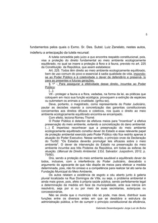 5
Gabinete Desembargador Jorge Luiz de Borba
fundamentos pelos quais o Exmo. Sr. Des. Subst. Luiz Zanelato, nestes autos,
indeferiu a antecipação da tutela recursal:
A tutela concedida pelo juízo a quo encontra respaldo constitucional, pois,
visa a proteção do direito fundamental ao meio ambiente ecologicamente
equilibrado, no qual se insere a proteção à flora e à fauna, previsto no art. 225
da Constituição da República, que assim estabelece:
Art. 225. Todos têm direito ao meio ambiente ecologicamente equilibrado,
bem de uso comum do povo e essencial à sadia qualidade de vida, impondo-
se ao Poder Público e à coletividade o dever de defendê-lo e preservá- lo
para as presentes e futuras gerações.
§ 1º - Para assegurar a efetividade desse direito, incumbe ao Poder
Público:
[...];
VII - proteger a fauna e a flora, vedadas, na forma da lei, as práticas que
coloquem em risco sua função ecológica, provoquem a extinção de espécies
ou submetam os animais a crueldade. (grifou-se).
Deve, portanto, o magistrado, como representante do Poder Judiciário,
pautar as decisões visando a concretização das garantias constitucionais
concernentes aos direitos difusos e coletivos, nos quais o direito ao meio
ambiente ecologicamente equilibrado encontra-se encampado.
Com efeito, leciona Romeu Thomé:
O Poder Público é detentor de efetivos meios para "incentivar" a efetiva
preservação do meio ambiente, evitando a concretização do dano ambiental.
(...) É imperioso reconhecer que a preservação do meio ambiente
ecologicamente equilibrado constitui dever do Estado e esse relevante papel
de proteção ambiental exercido pelo Poder Público não fica restrito apenas à
atuação do Poder Executivo. Nesse sentido, o princípio onze da Declaração
do Tio/92: "Os Estados deverão promulgar leis eficazes sobre o meio
ambiente". O dever de intervenção do Estado na preservação do meio
ambiente incumbe aos três Poderes da República, em todas as esferas de
atuação. (Manual de Direito Ambiental. 2.Ed. Salvador: Juspodivm, 2012, p.
79/80).
Ora, sendo a proteção do meio ambiente saudável e equilibrado dever de
todos, inclusive, com a interferência do Poder Judiciário, descabido o
argumento do agravante de que não dispõe de meios para efetivar a medida
determinada, pois, não foi omisso e a competência para realizar tal ato seria da
Fundação Municipal do Meio Ambiente.
Os autos relatam a existência de esgoto a céu aberto junto à galeria
pluvial localizada na Rua Domingos de Villa, ou seja, o problema ambiental é
ainda mais grave, pois, afeto à própria saúde pública, sendo perfeitamente legal
a determinação da medida em face da municipalidade, ante sua inércia em
resolvê-lo, seja por si ou por meio de suas secretarias, autarquias ou
concessionárias.
Não se olvida que o município não só pode, mas deve, distribuir suas
funções entre os diversos entes em que se desdobra a estrutura da
administração pública, a fim de cumprir o princípio constitucional da eficiência,
 