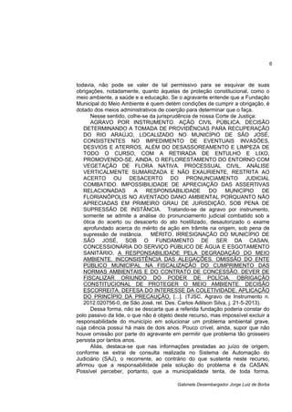 6
Gabinete Desembargador Jorge Luiz de Borba
todavia, não pode se valer de tal permissivo para se esquivar de suas
obrigações, notadamente, quanto àquelas de proteção constitucional, como o
meio ambiente, a saúde e a educação. Se o agravante entende que a Fundação
Municipal do Meio Ambiente é quem detém condições de cumprir a obrigação, é
dotado dos meios administrativos de coerção para determinar que o faça.
Nesse sentido, colhe-se da jurisprudência de nossa Corte de Justiça:
AGRAVO POR INSTRUMENTO. AÇÃO CIVIL PÚBLICA. DECISÃO
DETERMINANDO A TOMADA DE PROVIDÊNCIAS PARA RECUPERAÇÃO
DO RIO ARAÚJO, LOCALIZADO NO MUNICÍPIO DE SÃO JOSÉ,
CONSISTENTES NO IMPEDIMENTO DE EVENTUAIS INVASÕES,
DESVIOS E ATERROS, ALÉM DO DESASSOREAMENTO E LIMPEZA DE
TODO O CURSO, COM A RETIRADA DE ENTULHO E LIXO,
PROMOVENDO-SE, AINDA, O REFLORESTAMENTO DO ENTORNO COM
VEGETAÇÃO DE FLORA NATIVA. PROCESSUAL CIVIL. ANÁLISE
VERTICALMENTE SUMARIZADA E NÃO EXAURIENTE, RESTRITA AO
ACERTO OU DESACERTO DO PRONUNCIAMENTO JUDICIAL
COMBATIDO. IMPOSSIBILIDADE DE APRECIAÇÃO DAS ASSERTIVAS
RELACIONADAS A RESPONSABILIDADE DO MUNICÍPIO DE
FLORIANÓPOLIS NO AVENTADO DANO AMBIENTAL PORQUANTO NÃO
APRECIADAS EM PRIMEIRO GRAU DE JURISDIÇÃO, SOB PENA DE
SUPRESSÃO DE INSTÂNCIA. Tratando-se de agravo por instrumento,
somente se admite a análise do pronunciamento judicial combatido sob a
ótica do acerto ou desacerto do ato hostilizado, desautorizado o exame
aprofundado acerca do mérito da ação em trâmite na origem, sob pena de
supressão de instância. MÉRITO. IRRESIGNAÇÃO DO MUNICÍPIO DE
SÃO JOSÉ, SOB O FUNDAMENTO DE SER DA CASAN,
CONCESSIONÁRIA DO SERVIÇO PÚBLICO DE ÁGUA E ESGOTAMENTO
SANITÁRIO, A RESPONSABILIDADE PELA DEGRADAÇÃO DO MEIO
AMBIENTE. INCONSISTÊNCIA DAS ALEGAÇÕES. OMISSÃO DO ENTE
PÚBLICO MUNICIPAL NA FISCALIZAÇÃO DO CUMPRIMENTO DAS
NORMAS AMBIENTAIS E DO CONTRATO DE CONCESSÃO. DEVER DE
FISCALIZAR ORIUNDO DO PODER DE POLÍCIA. OBRIGAÇÃO
CONSTITUCIONAL DE PROTEGER O MEIO AMBIENTE. DECISÃO
ESCORREITA. DEFESA DO INTERESSE DA COLETIVIDADE. APLICAÇÃO
DO PRINCÍPIO DA PRECAUÇÃO. [...]. (TJSC, Agravo de Instrumento n.
2012.020756-0, de São José, rel. Des. Carlos Adilson Silva, j. 21-5-2013).
Dessa forma, não se descarta que a referida fundação poderia constar do
polo passivo da lide, o que não é objeto deste recurso, mas impossível excluir a
responsabilidade do município em solucionar um problema ambiental grave,
cuja ciência possui há mais de dois anos. Pouco crível, ainda, supor que não
houve omissão por parte do agravante em permitir que problema tão grosseiro
persista por tantos anos.
Aliás, destaca-se que nas informações prestadas ao juízo de origem,
conforme se extrai de consulta realizada no Sistema de Automação do
Judiciário (SAJ), o recorrente, ao contrário do que sustenta neste recurso,
afirmou que a responsabilidade pela solução do problema é da CASAN.
Possível perceber, portanto, que a municipalidade tenta, de toda forma,
 