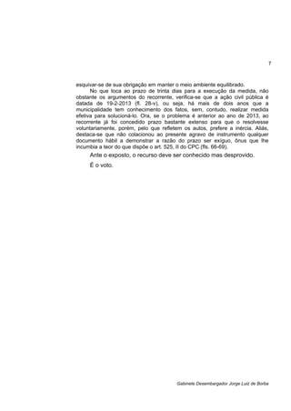 7
Gabinete Desembargador Jorge Luiz de Borba
esquivar-se de sua obrigação em manter o meio ambiente equilibrado.
No que toca ao prazo de trinta dias para a execução da medida, não
obstante os argumentos do recorrente, verifica-se que a ação civil pública é
datada de 19-2-2013 (fl. 28-v), ou seja, há mais de dois anos que a
municipalidade tem conhecimento dos fatos, sem, contudo, realizar medida
efetiva para solucioná-lo. Ora, se o problema é anterior ao ano de 2013, ao
recorrente já foi concedido prazo bastante extenso para que o resolvesse
voluntariamente, porém, pelo que refletem os autos, prefere a inércia. Aliás,
destaca-se que não colacionou ao presente agravo de instrumento qualquer
documento hábil a demonstrar a razão do prazo ser exíguo, ônus que lhe
incumbia a teor do que dispõe o art. 525, II do CPC (fls. 66-69).
Ante o exposto, o recurso deve ser conhecido mas desprovido.
É o voto.
 