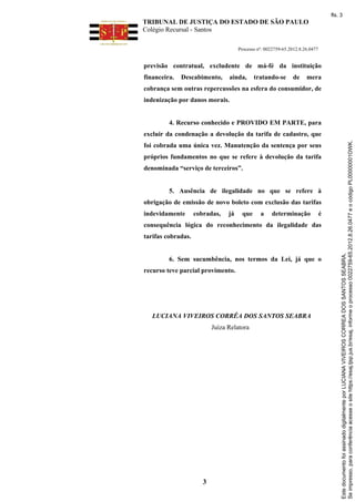fls. 3

TRIBUNAL DE JUSTIÇA DO ESTADO DE SÃO PAULO
Colégio Recursal - Santos
Processo nº: 0022759-65.2012.8.26.0477

previsão contratual, excludente de má-fé da instituição
financeira.

Descabimento,

ainda,

tratando-se

de

mera

cobrança sem outras repercussões na esfera do consumidor, de
indenização por danos morais.

4. Recurso conhecido e PROVIDO EM PARTE, para

foi cobrada uma única vez. Manutenção da sentença por seus
próprios fundamentos no que se refere à devolução da tarifa
denominada “serviço de terceiros”.

5. Ausência de ilegalidade no que se refere à
obrigação de emissão de novo boleto com exclusão das tarifas
indevidamente

cobradas,

já

que

a

determinação

é

consequência lógica do reconhecimento da ilegalidade das
tarifas cobradas.

6. Sem sucumbência, nos termos da Lei, já que o
recurso teve parcial provimento.

LUCIANA VIVEIROS CORRÊA DOS SANTOS SEABRA
Juíza Relatora

3

Este documento foi assinado digitalmente por LUCIANA VIVEIROS CORREA DOS SANTOS SEABRA.
Se impresso, para conferência acesse o site https://esaj.tjsp.jus.br/esaj, informe o processo 0022759-65.2012.8.26.0477 e o código PL00000001OWK.

excluir da condenação a devolução da tarifa de cadastro, que

 