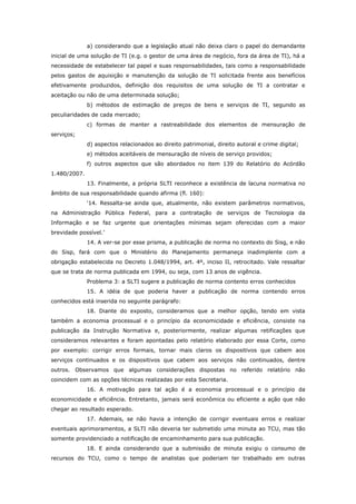 a) considerando que a legislação atual não deixa claro o papel do demandante
inicial de uma solução de TI (e.g. o gestor de uma área de negócio, fora da área de TI), há a
necessidade de estabelecer tal papel e suas responsabilidades, tais como a responsabilidade
pelos gastos de aquisição e manutenção da solução de TI solicitada frente aos benefícios
efetivamente produzidos, definição dos requisitos de uma solução de TI a contratar e
aceitação ou não de uma determinada solução;
              b) métodos de estimação de preços de bens e serviços de TI, segundo as
peculiaridades de cada mercado;
              c) formas de manter a rastreabilidade dos elementos de mensuração de
serviços;
              d) aspectos relacionados ao direito patrimonial, direito autoral e crime digital;
              e) métodos aceitáveis de mensuração de níveis de serviço providos;
              f) outros aspectos que são abordados no item 139 do Relatório do Acórdão
1.480/2007.
              13. Finalmente, a própria SLTI reconhece a existência de lacuna normativa no
âmbito de sua responsabilidade quando afirma (fl. 160):
              ‘14. Ressalta-se ainda que, atualmente, não existem parâmetros normativos,
na Administração Pública Federal, para a contratação de serviços de Tecnologia da
Informação e se faz urgente que orientações mínimas sejam oferecidas com a maior
brevidade possível.’
              14. A ver-se por esse prisma, a publicação de norma no contexto do Sisg, e não
do Sisp, fará com que o Ministério do Planejamento permaneça inadimplente com a
obrigação estabelecida no Decreto 1.048/1994, art. 4º, inciso II, retrocitado. Vale ressaltar
que se trata de norma publicada em 1994, ou seja, com 13 anos de vigência.
              Problema 3: a SLTI sugere a publicação de norma contento erros conhecidos
              15. A idéia de que poderia haver a publicação de norma contendo erros
conhecidos está inserida no seguinte parágrafo:
              18. Diante do exposto, consideramos que a melhor opção, tendo em vista
também a economia processual e o princípio da economicidade e eficiência, consiste na
publicação da Instrução Normativa e, posteriormente, realizar algumas retificações que
consideramos relevantes e foram apontadas pelo relatório elaborado por essa Corte, como
por exemplo: corrigir erros formais, tornar mais claros os dispositivos que cabem aos
serviços continuados e os dispositivos que cabem aos serviços não continuados, dentre
outros. Observamos que algumas considerações dispostas no referido relatório não
coincidem com as opções técnicas realizadas por esta Secretaria.
              16. A motivação para tal ação é a economia processual e o princípio da
economicidade e eficiência. Entretanto, jamais será econômica ou eficiente a ação que não
chegar ao resultado esperado.
              17. Ademais, se não havia a intenção de corrigir eventuais erros e realizar
eventuais aprimoramentos, a SLTI não deveria ter submetido uma minuta ao TCU, mas tão
somente providenciado a notificação de encaminhamento para sua publicação.
              18. E ainda considerando que a submissão de minuta exigiu o consumo de
recursos do TCU, como o tempo de analistas que poderiam ter trabalhado em outras
 