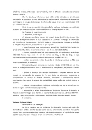 eficiência, eficácia, efetividade e economicidade, além de dificultar a atuação dos controles
interno e externo.
             25. Por oportuno, informamos que estão sendo ultimadas as providências
necessárias à divulgação de uma sistematização das normas e jurisprudência relativas às
contratações de serviços de tecnologia da informação, a qual deverá ser encaminhada à SLTI
(TC 007.973/2007-5).
             26. A forma com que tal sistematização foi realizada sinaliza para o modelo de
auditoria que será adotado pelo Tribunal de Contas da União já a partir de 2007.
             IV. Proposta de encaminhamento
             27. Propomos, o que segue.
             a) Reiterar, com fulcro no art. 43, inciso I da Lei 8.443/1992, c/c art. 250,
inciso III do Regimento Interno do TCU, à Secretaria de Logística e Tecnologia da Informação
do Ministério do Planejamento - SLTI/MP todas as recomendações contidas no Acórdão
1.480/2007-TCU-Plenário, acrescentando as que seguem:
             - especificamente para o atendimento ao Acórdão 786/2006-TCU-Plenário no
prazo concedido, atenha-se somente às fases 1 e 2 de seu plano de trabalho;
             - avalie a conveniência de que a norma elaborada em atendimento ao Acórdão
786/2006-Plenário faça parte do rol de normas do Sisp, e não do Sisg, e seja
necessariamente distinta daquela que venha a substituir a IN-MARE 18/1997;
             - avalie a conveniente revisão da versão de minuta apresentada ao TCU para
inserir os elementos ali sugeridos.
             b) Recomendar, com fulcro no art. 43, inciso I da Lei 8.443/1992, c/c art. 250,
inciso III do Regimento Interno do TCU, ao Ministério do Planejamento, Orçamento e Gestão
que:
             - priorize a alocação dos recursos necessários à urgente definição de um
modelo de contratação de serviços de TI, com todos os elementos necessários e
indispensáveis ao alcance da eficácia, eficiência, efetividade e economicidade nessas
contratações, bem como à garantia de auditabilidade pelos órgãos de controle interno e
externo;
             - priorize a implantação do modelo de contratação que vier a ser definido em
todos os órgãos e entidades sob sua jurisdição;
             - acompanhe as ações desenvolvidas no âmbito da Secretaria de Logística e
Tecnologia da Informação para atender às recomendações contidas nos Acórdãos 786/2006-
Plenário, 1.480/2007-Plenário e no que vier a ser proferido em decorrência desta análise.”
             É o relatório.


Voto do Ministro Relator
             PROPOSTA DE DELIBERAÇÃO
             De início, registro que os embargos de declaração opostos pela AGU são
tempestivos e estão a apontar dúvida quanto ao seu cumprimento, assentada no suposto
conflito entre o comando externado mediante o acórdão impugnado e as competências legais
da CGU e da AGU, razão pela qual devem ser conhecidos pelo Tribunal.
 