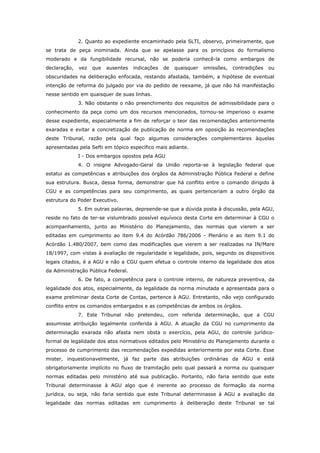 2. Quanto ao expediente encaminhado pela SLTI, observo, primeiramente, que
se trata de peça inominada. Ainda que se apelasse para os princípios do formalismo
moderado e da fungibilidade recursal, não se poderia conhecê-la como embargos de
declaração,   vez   que   ausentes   indicações   de   quaisquer   omissões,   contradições   ou
obscuridades na deliberação enfocada, restando afastada, também, a hipótese de eventual
intenção de reforma do julgado por via do pedido de reexame, já que não há manifestação
nesse sentido em quaisquer de suas linhas.
              3. Não obstante o não preenchimento dos requisitos de admissibilidade para o
conhecimento da peça como um dos recursos mencionados, tornou-se imperioso o exame
desse expediente, especialmente a fim de reforçar o teor das recomendações anteriormente
exaradas e evitar a concretização de publicação de norma em oposição às recomendações
deste Tribunal, razão pela qual faço algumas considerações complementares àquelas
apresentadas pela Sefti em tópico específico mais adiante.
              I - Dos embargos opostos pela AGU
              4. O insigne Advogado-Geral da União reporta-se à legislação federal que
estatui as competências e atribuições dos órgãos da Administração Pública Federal e define
sua estrutura. Busca, dessa forma, demonstrar que há conflito entre o comando dirigido à
CGU e as competências para seu comprimento, as quais pertenceriam a outro órgão da
estrutura do Poder Executivo.
              5. Em outras palavras, depreende-se que a dúvida posta à discussão, pela AGU,
reside no fato de ter-se vislumbrado possível equívoco desta Corte em determinar à CGU o
acompanhamento, junto ao Ministério do Planejamento, das normas que vierem a ser
editadas em cumprimento ao item 9.4 do Acórdão 786/2006 - Plenário e ao item 9.1 do
Acórdão 1.480/2007, bem como das modificações que vierem a ser realizadas na IN/Mare
18/1997, com vistas à avaliação de regularidade e legalidade, pois, segundo os dispositivos
legais citados, é a AGU e não a CGU quem efetua o controle interno da legalidade dos atos
da Administração Pública Federal.
              6. De fato, a competência para o controle interno, de natureza preventiva, da
legalidade dos atos, especialmente, da legalidade da norma minutada e apresentada para o
exame preliminar desta Corte de Contas, pertence à AGU. Entretanto, não vejo configurado
conflito entre os comandos embargados e as competências de ambos os órgãos.
              7. Este Tribunal não pretendeu, com referida determinação, que a CGU
assumisse atribuição legalmente conferida à AGU. A atuação da CGU no cumprimento da
determinação exarada não afasta nem obsta o exercício, pela AGU, do controle jurídico-
formal de legalidade dos atos normativos editados pelo Ministério do Planejamento durante o
processo de cumprimento das recomendações expedidas anteriormente por esta Corte. Esse
mister, inquestionavelmente, já faz parte das atribuições ordinárias da AGU e está
obrigatoriamente implícito no fluxo de tramitação pelo qual passará a norma ou quaisquer
normas editadas pelo ministério até sua publicação. Portanto, não faria sentido que este
Tribunal determinasse à AGU algo que é inerente ao processo de formação da norma
jurídica, ou seja, não faria sentido que este Tribunal determinasse à AGU a avaliação da
legalidade das normas editadas em cumprimento à deliberação deste Tribunal se tal
 