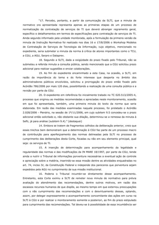 “17. Percebo, portanto, a partir da comunicação da SLTI, que a minuta de
normativo ora apresentada representa apenas as primeiras etapas de um processo de
normatização da contratação de serviços de TI que deverá abranger regramento geral,
específico e detalhamentos em termos de especificações para contratação de serviços de TI.
Ainda segundo informado pela unidade monitorada, após a formulação da primeira versão da
minuta de Instrução Normativa foi realizado nos dias 16 e 17/8/2006 o Workshop Modelos
de Contratação de Serviços de Tecnologia da Informação, cujo objetivo, mencionado no
expediente, seria submeter a minuta da norma à crítica de atores importantes como o TCU,
a CGU, a AGU, Serpro e Dataprev.
             18. Segundo a SLTI, dada a exigüidade do prazo fixado pelo Tribunal, não se
submeteu a referida minuta a consulta pública, sendo mencionado que a CGU solicitou prazo
adicional para realizar sugestões e enviar colaborações.
             19. Ao fim do expediente encaminhado a esta Casa, na ocasião, a SLTI, em
razão da importância do tema e do forte interesse que desperta no âmbito dos
administradores públicos envolvidos, solicitou a prorrogação do prazo então fixado pelo
Acórdão 786/2006 por mais 120 dias, possibilitando a realização de uma consulta pública e a
revisão por parte da CGU.
             20. O expediente em referência foi inicialmente tratado no TC 020.513/2005-4,
processo que originou as medidas recomendadas e apreciadas neste monitoramento, ocasião
em que foi apresentada, também, uma primeira minuta do texto da norma que seria
elaborada. Em razão das medidas examinadas naquele processo, foi prolatado o Acórdão
2.028/2006 - Plenário, na sessão de 1º/11/2006, em cujo subitem 9.5 concedeu-se o prazo
adicional então solicitado e, não obstante sua dilação, determinou-se a remessa da minuta à
Sefti, já para análise (subitem 9.4).” (destaquei)
             14. Embora se tratem de fragmentos colhidos da deliberação anterior, creio que
esses trechos bem demonstram que a determinação à CGU faz parte de um processo macro
de contribuição para aperfeiçoamento das normas delineadas pela SLTI no processo de
cumprimento das deliberações desta Corte, focadas ou não em seu elemento principal, qual
seja: os serviços de TI.
             15. A inserção de determinação para acompanhamento da legalidade e
regularidade das normas e das modificações da IN MARE 18/1997, por parte da CGU, tende
ainda a nutrir o Tribunal de informações porventura necessárias a eventual ação de controle
e apreciação sobre a matéria, inserindo-se essa missão dentre as atividades enquadradas no
art. 74, inciso IV, da Constituição Federal e independe dos pareceres que porventura sejam
expedidos pela AGU no cumprimento de sua missão institucional.
             16. Poderia o Tribunal incumbir-se diretamente desse acompanhamento.
Entretanto, esta Corte eximiu a SLTI de remeter nova minuta de normativo para prévia
avaliação do atendimento das recomendações, dentre outros motivos, em razão dos
escassos recursos humanos de que dispõe, ao mesmo tempo em que externou preocupações
com o não cumprimento das recomendações e com o desvirtuamento dessas, optando,
assim, por delegar expressamente o acompanhamento concomitante das ações em curso na
SLTI à CGU e por realizar o monitoramento somente a posteriori, ao fim do prazo estipulado
para cumprimento das recomendações. Tal deveu-se à possibilidade de essa incumbência ser
 