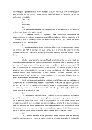 assumida pelo órgão de controle interno do Poder Executivo Federal, a quem compete apoiar
este Tribunal em sua missão. Nesse sentido, merecem relevo os seguintes trechos da
deliberação embargada:
              “RELATÓRIO
              (...)
              Conclusão
              (...)
              144. Entendemos também ser desinteressante a ressubmissão do documento à
análise desta Corte, pelas razões a seguir:
              -   a   presente   análise   já       representa   uma     contribuição   significativa   ao
desenvolvimento do modelo a ser proposto pela SLTI, alinhada com objetivo estratégico nº 2
- Contribuir com o aperfeiçoamento da Administração Pública, que consta do Plano
Estratégico do TCU - 2006 a 2010;
              (...)
              - a análise de cada versão do modelo da SLTI poderia demandar grande esforço
de analistas do TCU, a exemplo do que ocorreu com a análise da presente minuta
apresentada pela SLTI, retirando recursos humanos escassos da atividade finalística desta
Corte.
              (...)
              25. Se a própria análise técnica efetuada pela Sefti conclui não ter a minuta de
Instrução Normativa alcançado produzir um adequado modelo de licitação e contratação de
serviços de TI para o setor público, que sirva de orientação aos gestores, maior razão há
para a continuidade do acompanhamento. Esse controle, no entanto, poderá ocorrer a
posteriori, sem a necessidade de remessa de textos minutados a este Tribunal, mediante
controle   prévio,    para   manifestação.      A     esse   respeito,   portanto,   concordo    com    o
posicionamento da Sefti de que não há necessidade de nova submissão de documento em
forma de minuta para análise deste Tribunal.
              26. O monitoramento poderá ser realizado pela Sefti após o prazo fixado para o
cumprimento das recomendações, mediante procedimento de fiscalização específico, previsto
no art. 243 do RI/TCU, dando continuidade às ações já implementadas nestes autos,
evidenciando, assim, se o resultado das medidas adotadas pela SLTI, após a deliberação
deste Tribunal, é satisfatório ou não.
              (...)
              28. Sendo assim, depreendo que o processo de aprimoramento da modelagem
pretendida exige o acompanhamento deste órgão de controle, ainda que a posteriori, a fim
de se verificar a aderência entre o que foi recomendado e o produto final gerado pela
unidade responsável, como resultado das recomendações, a orientar toda a Administração.
Dessarte, entendo que devam os presentes autos persistir abertos após a deliberação desta
Corte, para fins de novo monitoramento, a ser realizado após o prazo de 180 dias contados a
partir da comunicação à SLTI acerca da decisão que vier a ser adotada pelo Tribunal.
              (...)
              30. A norma, minutada e ora apresentada a este Tribunal, além dos serviços
referidos na norma anterior, tratou de maneira tímida as diretrizes emanadas da deliberação
 