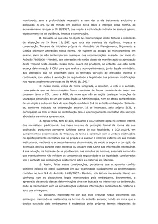 monitorada, sem a profundidade necessária e sem dar a ela tratamento exclusivo e
adequado. O art. 62 da minuta em questão deixa clara a intenção dessa norma, ao
expressamente revogar a IN 18/1997, que regula a contratação indireta de serviços gerais,
especialmente os de vigilância, limpeza e conservação.
             31. Ressalte-se que não foi objeto de recomendação deste Tribunal a realização
de alterações na IN Mare 18/1997, que trata dos serviços de vigilância, limpeza e
conservação. Trata-se de iniciativa própria do Ministério do Planejamento, Orçamento e
Gestão promover alterações nessa norma. Por fugirem ao escopo do monitoramento em
exame, além de não contemplarem quaisquer das recomendações exaradas por meio do
Acórdão 786/2006 - Plenário, tais alterações não serão objeto de manifestação ou apreciação
deste Tribunal nesta ocasião. Nessa linha, parece-me prudente, no entanto, que esta Corte
expeça determinação à CGU para que realize o acompanhamento, junto àquele ministério,
das alterações que se desenham para os referidos serviços de prestação indireta e
continuada, com vistas à avaliação de regularidade e legalidade das possíveis modificações
nas regras atualmente previstas na IN MARE 18/1997.”
             17. Desse modo, vistos de forma integrada, o relatório, o voto e o acórdão,
resta patente que as determinações foram expedidas de forma consciente do papel que
possuem tanto a CGU como a AGU, de modo que não se cogita quaisquer intenções de
usurpação de funções de um por outro órgão da Administração, nem se atribui competências
de um órgão a outro em face do que dispõe o subitem 9.4 do acórdão embargado. Saliente-
se, conforme indicado na deliberação anterior, já se intentava, pela própria SLTI, a
participação da CGU a título de contribuição para o aperfeiçoamento normativo dos serviços
abordados na minuta apresentada.
             18. Nessa linha, tem-se que, enquanto a AGU sempre agirá no controle interno
dos normativos, participando das fases internas de produção formal da norma até sua
publicação, produzindo pareceres jurídicos acerca de sua legalidade, a CGU atuará, em
cumprimento à determinação do Tribunal, de forma a contribuir com a unidade destinatária
no aperfeiçoamento normativo que se propõe e a auxiliar o controle externo em sua missão
institucional, mediante o acompanhamento determinado, de modo a sugerir a correção de
eventuais desvios durante esse processo ou a suprir esta Corte das informações necessárias
à sua atuação, na hipótese de se positivarem, nas minutas de normas, eventuais comandos
que eventualmente não reflitam os contornos da regularidade e da legalidade, considerados
sob o contexto das deliberações desta Corte sobre as matérias ali referidas.
             19. Assim, feitas essas considerações, percebe-se que o aparente conflito
somente existirá no plano superficial em que examinadas isoladamente as determinações
contidas no item 9.4 do Acórdão 1.480/2007 - Plenário, sob leitura meramente literal, em
confronto com os dispositivos legais mencionados pela embargante. Entrementes, a
apreensão de sentido dessas determinações deve ser buscada no inteiro teor da deliberação,
onde se harmonizam com as considerações e demais informações constantes do relatório e
voto que a integram.
             20. Dessarte, manifesto-me por que este Tribunal negue provimento aos
embargos, mantendo-se inalterados os termos do acórdão anterior, tendo em vista que a
dúvida suscitada pela embargante é esclarecida pelos próprios termos integrantes da
 