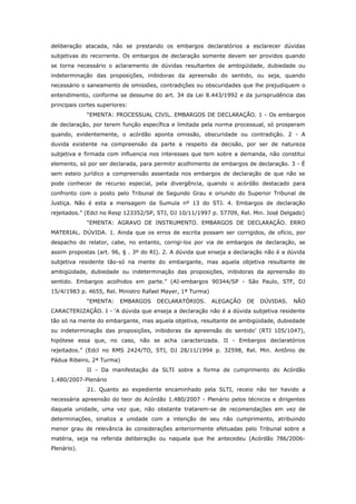 deliberação atacada, não se prestando os embargos declaratórios a esclarecer dúvidas
subjetivas do recorrente. Os embargos de declaração somente devem ser providos quando
se torna necessário o aclaramento de dúvidas resultantes de ambigüidade, dubiedade ou
indeterminação das proposições, inibidoras da apreensão do sentido, ou seja, quando
necessário o saneamento de omissões, contradições ou obscuridades que lhe prejudiquem o
entendimento, conforme se dessume do art. 34 da Lei 8.443/1992 e da jurisprudência das
principais cortes superiores:
             “EMENTA: PROCESSUAL CIVIL. EMBARGOS DE DECLARAÇÃO. 1 - Os embargos
de declaração, por terem função específica e limitada pela norma processual, só prosperam
quando, evidentemente, o acórdão aponta omissão, obscuridade ou contradição. 2 - A
duvida existente na compreensão da parte a respeito da decisão, por ser de natureza
subjetiva e firmada com influencia nos interesses que tem sobre a demanda, não constitui
elemento, só por ser declarada, para permitir acolhimento de embargos de declaração. 3 - É
sem esteio jurídico a compreensão assentada nos embargos de declaração de que não se
pode conhecer de recurso especial, pela divergência, quando o acórdão destacado para
confronto com o posto pelo Tribunal de Segundo Grau e oriundo do Superior Tribunal de
Justiça. Não é esta a mensagem da Sumula nº 13 do STJ. 4. Embargos de declaração
rejeitados.” (Edcl no Resp 123352/SP, STJ, DJ 10/11/1997 p. 57709, Rel. Min. José Delgado)
             “EMENTA: AGRAVO DE INSTRUMENTO. EMBARGOS DE DECLARAÇÃO. ERRO
MATERIAL. DÚVIDA. 1. Ainda que os erros de escrita possam ser corrigidos, de ofício, por
despacho do relator, cabe, no entanto, corrigi-los por via de embargos de declaração, se
assim propostas (art. 96, § . 3º do RI). 2. A dúvida que enseja a declaração não é a dúvida
subjetiva residente tão-só na mente do embargante, mas aquela objetiva resultante de
ambigüidade, dubiedade ou indeterminação das proposições, inibidoras da apreensão do
sentido. Embargos acolhidos em parte.” (AI-embargos 90344/SP - São Paulo, STF, DJ
15/4/1983 p. 4655, Rel. Ministro Rafael Mayer, 1ª Turma)
             “EMENTA:     EMBARGOS   DECLARATÓRIOS.        ALEGAÇÃO   DE   DÚVIDAS.   NÃO
CARACTERIZAÇÃO. I - ‘A dúvida que enseja a declaração não é a dúvida subjetiva residente
tão só na mente do embargante, mas aquela objetiva, resultante de ambigüidade, dubiedade
ou indeterminação das proposições, inibidoras da apreensão do sentido’ (RTJ 105/1047),
hipótese essa que, no caso, não se acha caracterizada. II - Embargos declaratórios
rejeitados.” (Edcl no RMS 2424/TO, STJ, DJ 28/11/1994 p. 32598, Rel. Min. Antônio de
Pádua Ribeiro, 2ª Turma)
             II - Da manifestação da SLTI sobre a forma de cumprimento do Acórdão
1.480/2007-Plenário
             21. Quanto ao expediente encaminhado pela SLTI, receio não ter havido a
necessária apreensão do teor do Acórdão 1.480/2007 - Plenário pelos técnicos e dirigentes
daquela unidade, uma vez que, não obstante tratarem-se de recomendações em vez de
determinações, sinaliza a unidade com a intenção de seu não cumprimento, atribuindo
menor grau de relevância às considerações anteriormente efetuadas pelo Tribunal sobre a
matéria, seja na referida deliberação ou naquela que lhe antecedeu (Acórdão 786/2006-
Plenário).
 