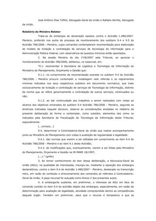 José Antônio Dias Toffoli, Advogado-Geral da União e Rafaelo Abritta, Advogado
da União.


Relatório do Ministro Relator
             Trata-se de embargos de declaração opostos contra o Acórdão 1.480/2007-
Plenário, proferido nos autos de processo de monitoramento dos subitens 9.4 e 9.5 do
Acórdão 786/2006 - Plenário, cujos comandos contemplaram recomendação para elaboração
de modelo de licitação e contratação de serviços de tecnologia da informação para a
Administração Pública Federal, com observância de quesitos mínimos então apontados.
             2. Na sessão Plenária do dia 1º/8/2007 este Tribunal, ao apreciar o
monitoramento do Acórdão 786/2006, deliberou, no essencial, em:
             “9.1. recomendar à Secretaria de Logística e Tecnologia da Informação do
Ministério do Planejamento, Orçamento e Gestão que:
             9.1.1. no cumprimento da recomendação exarada no subitem 9.4 do Acórdão
786/2006 - Plenário procure contemplar a modelagem nele referida e os regramentos
mínimos indicados nos seus respectivos subitens em documento normativo, que trate
exclusivamente de licitação e contratação de serviços de Tecnologia da Informação, distinto
da norma que se refere genericamente a contratação de outros serviços, continuados ou
não;
             9.1.2. ao dar continuidade aos trabalhos a serem realizados com vistas ao
alcance dos objetivos emanados do subitem 9.4 Acórdão 786/2006 - Plenário, segundo as
diretrizes indicadas naquele decisum, observe as considerações anotadas no relatório da
presente deliberação de forma a contemplar, como subsídio, elementos tais como os
indicados pela Secretaria de Fiscalização de Tecnologia da Informação deste Tribunal,
especialmente:
             (...omissis...)
             9.4. determinar à Controladoria-Geral da União que realize acompanhamento
junto ao Ministério do Planejamento com vistas à avaliação de regularidade e legalidade:
             9.4.1. das normas que vierem a ser editadas em cumprimento ao item 9.4 do
Acórdão 786/2006 - Plenário e ao item 9.1 deste Acórdão;
             9.4.2. de modificações que, eventualmente, vierem a ser feitas pelo Ministério
do Planejamento, Orçamento e Gestão na IN MARE 18/1997;
             (...).” (grifei)
             3. Ao tomar conhecimento do teor dessa deliberação, a Advocacia-Geral da
União (AGU), na qualidade de interessada, insurgiu-se, mediante a oposição dos embargos
declaratórios, contra o item 9.4 do Acórdão 1.480/2007 - Plenário, destacado na transcrição
retro, em razão do conteúdo e direcionamento dos comandos ali referidos à Controladoria-
Geral da União. A peça recursal foi autuada como Anexo 2 dos presentes autos.
             4. A embargante sustenta, em preliminar, o interesse da AGU em face do
comando contido no item 9.4 do acórdão objeto dos embargos, especialmente, em razão da
determinação para avaliação de legalidade, atividade compreendida dentre as competências
daquele órgão. Também em preliminar, aduz que o recurso é tempestivo e que as
 