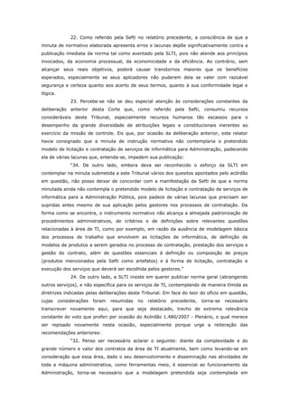 22. Como referido pela Sefti no relatório precedente, a consciência de que a
minuta de normativo elaborada apresenta erros e lacunas depõe significativamente contra a
publicação imediata da norma tal como aventado pela SLTI, pois não atende aos princípios
invocados, da economia processual, da economicidade e da eficiência. Ao contrário, sem
alcançar seus reais objetivos, poderá causar transtornos maiores que os benefícios
esperados, especialmente se seus aplicadores não puderem dela se valer com razoável
segurança e certeza quanto aos acerto de seus termos, quanto à sua conformidade legal e
lógica.
               23. Percebe-se não se deu especial atenção às considerações constantes da
deliberação anterior desta Corte que, como referido pela Sefti, consumiu recursos
consideráveis deste Tribunal, especialmente recursos humanos tão escassos para o
desempenho da grande diversidade de atribuições legais e constitucionais inerentes ao
exercício da missão de controle. Eis que, por ocasião da deliberação anterior, este relator
havia consignado que a minuta de instrução normativa não contemplaria o pretendido
modelo de licitação e contratação de serviços de informática para Administração, padecendo
ela de várias lacunas que, entenda-se, impedem sua publicação:
               “34. De outro lado, embora deva ser reconhecido o esforço da SLTI em
contemplar na minuta submetida a este Tribunal vários dos quesitos apontados pelo acórdão
em questão, não posso deixar de concordar com a manifestação da Sefti de que a norma
minutada ainda não contempla o pretendido modelo de licitação e contratação de serviços de
informática para a Administração Pública, pois padece de várias lacunas que precisam ser
supridas antes mesmo de sua aplicação pelos gestores nos processos de contratação. Da
forma como se encontra, o instrumento normativo não alcança a almejada padronização de
procedimentos administrativos, de critérios e de definições sobre relevantes questões
relacionadas à área de TI, como por exemplo, em razão da ausência de modelagem básica
dos processos de trabalho que envolvem as licitações de informática, de definição de
modelos de produtos a serem gerados no processo de contratação, prestação dos serviços e
gestão do contrato, além de questões essenciais à definição ou composição de preços
(produtos mencionados pela Sefti como artefatos) e à forma de licitação, contratação e
execução dos serviços que deverá ser escolhida pelos gestores.”
               24. De outro lado, a SLTI insiste em querer publicar norma geral (abrangendo
outros serviços), e não específica para os serviços de TI, contemplando de maneira tímida as
diretrizes indicadas pelas deliberações deste Tribunal. Em face do teor do ofício em questão,
cujas     considerações   foram   resumidas   no   relatório   precedente,   torna-se   necessário
transcrever novamente aqui, para que seja destacado, trecho de extrema relevância
constante do voto que proferi por ocasião do Acórdão 1.480/2007 - Plenário, o qual merece
ser repisado novamente nesta ocasião, especialmente porque urge a reiteração das
recomendações anteriores:
               “32. Penso ser necessário aclarar o seguinte: diante da complexidade e do
grande número e valor dos contratos da área de TI atualmente, bem como levando-se em
consideração que essa área, dado o seu desenvolvimento e disseminação nas atividades de
toda a máquina administrativa, como ferramentas meio, é essencial ao funcionamento da
Administração, torna-se necessário que a modelagem pretendida seja contemplada em
 