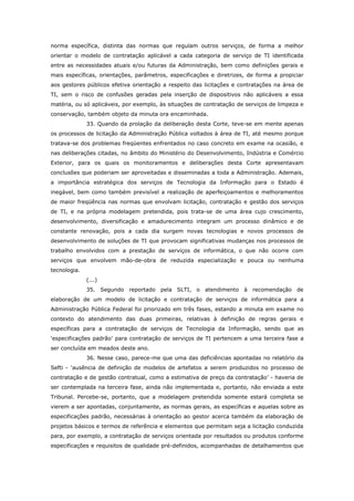 norma específica, distinta das normas que regulam outros serviços, de forma a melhor
orientar o modelo de contratação aplicável a cada categoria de serviço de TI identificada
entre as necessidades atuais e/ou futuras da Administração, bem como definições gerais e
mais específicas, orientações, parâmetros, especificações e diretrizes, de forma a propiciar
aos gestores públicos efetiva orientação a respeito das licitações e contratações na área de
TI, sem o risco de confusões geradas pela inserção de dispositivos não aplicáveis a essa
matéria, ou só aplicáveis, por exemplo, às situações de contratação de serviços de limpeza e
conservação, também objeto da minuta ora encaminhada.
              33. Quando da prolação da deliberação desta Corte, teve-se em mente apenas
os processos de licitação da Administração Pública voltados à área de TI, até mesmo porque
tratava-se dos problemas freqüentes enfrentados no caso concreto em exame na ocasião, e
nas deliberações citadas, no âmbito do Ministério do Desenvolvimento, Indústria e Comércio
Exterior, para os quais os monitoramentos e deliberações desta Corte apresentavam
conclusões que poderiam ser aproveitadas e disseminadas a toda a Administração. Ademais,
a importância estratégica dos serviços de Tecnologia da Informação para o Estado é
inegável, bem como também previsível a realização de aperfeiçoamentos e melhoramentos
de maior freqüência nas normas que envolvam licitação, contratação e gestão dos serviços
de TI, e na própria modelagem pretendida, pois trata-se de uma área cujo crescimento,
desenvolvimento, diversificação e amadurecimento integram um processo dinâmico e de
constante renovação, pois a cada dia surgem novas tecnologias e novos processos de
desenvolvimento de soluções de TI que provocam significativas mudanças nos processos de
trabalho envolvidos com a prestação de serviços de informática, o que não ocorre com
serviços que envolvem mão-de-obra de reduzida especialização e pouca ou nenhuma
tecnologia.
              (...)
              35. Segundo reportado pela SLTI, o atendimento à recomendação de
elaboração de um modelo de licitação e contratação de serviços de informática para a
Administração Pública Federal foi priorizado em três fases, estando a minuta em exame no
contexto do atendimento das duas primeiras, relativas à definição de regras gerais e
específicas para a contratação de serviços de Tecnologia da Informação, sendo que as
‘especificações padrão’ para contratação de serviços de TI pertencem a uma terceira fase a
ser concluída em meados deste ano.
              36. Nesse caso, parece-me que uma das deficiências apontadas no relatório da
Sefti - ‘ausência de definição de modelos de artefatos a serem produzidos no processo de
contratação e de gestão contratual, como a estimativa de preço da contratação’ - haveria de
ser contemplada na terceira fase, ainda não implementada e, portanto, não enviada a este
Tribunal. Percebe-se, portanto, que a modelagem pretendida somente estará completa se
vierem a ser apontadas, conjuntamente, as normas gerais, as específicas e aquelas sobre as
especificações padrão, necessárias à orientação ao gestor acerca também da elaboração de
projetos básicos e termos de referência e elementos que permitam seja a licitação conduzida
para, por exemplo, a contratação de serviços orientada por resultados ou produtos conforme
especificações e requisitos de qualidade pré-definidos, acompanhadas de detalhamentos que
 