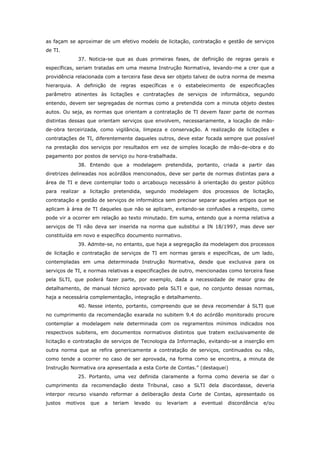 as façam se aproximar de um efetivo modelo de licitação, contratação e gestão de serviços
de TI.
             37. Noticia-se que as duas primeiras fases, de definição de regras gerais e
específicas, seriam tratadas em uma mesma Instrução Normativa, levando-me a crer que a
providência relacionada com a terceira fase deva ser objeto talvez de outra norma de mesma
hierarquia. A definição de regras específicas e o estabelecimento de especificações
parâmetro atinentes às licitações e contratações de serviços de informática, segundo
entendo, devem ser segregadas de normas como a pretendida com a minuta objeto destes
autos. Ou seja, as normas que orientam a contratação de TI devem fazer parte de normas
distintas dessas que orientam serviços que envolvem, necessariamente, a locação de mão-
de-obra terceirizada, como vigilância, limpeza e conservação. A realização de licitações e
contratações de TI, diferentemente daqueles outros, deve estar focada sempre que possível
na prestação dos serviços por resultados em vez de simples locação de mão-de-obra e do
pagamento por postos de serviço ou hora-trabalhada.
             38. Entendo que a modelagem pretendida, portanto, criada a partir das
diretrizes delineadas nos acórdãos mencionados, deve ser parte de normas distintas para a
área de TI e deve contemplar todo o arcabouço necessário à orientação do gestor público
para realizar a licitação pretendida, segundo modelagem dos processos de licitação,
contratação e gestão de serviços de informática sem precisar separar aqueles artigos que se
aplicam à área de TI daqueles que não se aplicam, evitando-se confusões a respeito, como
pode vir a ocorrer em relação ao texto minutado. Em suma, entendo que a norma relativa a
serviços de TI não deva ser inserida na norma que substitui a IN 18/1997, mas deve ser
constituída em novo e específico documento normativo.
             39. Admite-se, no entanto, que haja a segregação da modelagem dos processos
de licitação e contratação de serviços de TI em normas gerais e específicas, de um lado,
contempladas em uma determinada Instrução Normativa, desde que exclusiva para os
serviços de TI, e normas relativas a especificações de outro, mencionadas como terceira fase
pela SLTI, que poderá fazer parte, por exemplo, dada a necessidade de maior grau de
detalhamento, de manual técnico aprovado pela SLTI e que, no conjunto dessas normas,
haja a necessária complementação, integração e detalhamento.
             40. Nesse intento, portanto, compreendo que se deva recomendar à SLTI que
no cumprimento da recomendação exarada no subitem 9.4 do acórdão monitorado procure
contemplar a modelagem nele determinada com os regramentos mínimos indicados nos
respectivos subitens, em documentos normativos distintos que tratem exclusivamente de
licitação e contratação de serviços de Tecnologia da Informação, evitando-se a inserção em
outra norma que se refira genericamente a contratação de serviços, continuados ou não,
como tende a ocorrer no caso de ser aprovada, na forma como se encontra, a minuta de
Instrução Normativa ora apresentada a esta Corte de Contas.” (destaquei)
             25. Portanto, uma vez definida claramente a forma como deveria se dar o
cumprimento da recomendação deste Tribunal, caso a SLTI dela discordasse, deveria
interpor recurso visando reformar a deliberação desta Corte de Contas, apresentado os
justos   motivos   que   a   teriam   levado   ou   levariam   a   eventual   discordância   e/ou
 