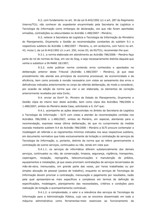 9.2. com fundamento no art. 34 da Lei 8.443/1992 c/c o art. 287 do Regimento
Interno/TCU, não conhecer do expediente encaminhado pela Secretaria de Logística e
Tecnologia da Informação como embargos de declaração, vez que não foram apontadas
omissões, contradições ou obscuridades no Acórdão 1.480/2007 - Plenário;
              9.3. reiterar à Secretaria de Logística e Tecnologia da Informação do Ministério
do Planejamento, Orçamento e Gestão as recomendações constantes do subitem 9.1 e
respectivos subitens do Acórdão 1.480/2007 - Plenário, e, em acréscimo, com fulcro no art.
43, inciso I, da Lei 8.443/1992 c/c o art. 250, inciso III, do RI/TCU, recomendar-lhe que:
              9.3.1. a norma elaborada em atendimento ao Acórdão 786/2006 - Plenário faça
parte do rol de normas do Sisp, em vez do Sisg, e seja necessariamente distinta daquela que
venha a substituir a IN MARE 18/1997;
              9.3.2. evite publicar norma contendo erros conhecidos e apontados na
deliberação   anterior deste Tribunal      (Acórdão   1.480/2007   -   Plenário),   já   que   esse
procedimento não atende aos princípios da economia processual, da economicidade e da
eficiência, bem como proceda à revisão necessária com vistas ao saneamento dos erros e
deficiências indicados anteriormente no corpo da referida deliberação, de modo a considerar,
por ocasião da edição da norma que vier a ser elaborada, os elementos de correção
anteriormente revelados por esta Corte;
              9.4. enviar ao Exmº Sr. Ministro de Estado do Planejamento, Orçamento e
Gestão cópia do inteiro teor deste acórdão, bem como cópia dos Acórdãos 786/2006 e
1.480/2007, ambos do Plenário desta Casa, solicitando a S. Exª que:
              9.4.1. acompanhe as ações desenvolvidas no âmbito da Secretaria de Logística
e Tecnologia da Informação - SLTI com vistas a atender às recomendações contidas nos
Acórdãos 786/2006 e 1.480/2007, ambos do Plenário, em especial, atentando para a
recomendação, expressa nessa última deliberação, de que no cumprimento da medida
exarada mediante subitem 9.4 do Acórdão 786/2006 - Plenário a SLTI procure contemplar a
modelagem ali referida e os regramentos mínimos indicados nos seus respectivos subitens,
em documento normativo que trate exclusivamente de licitação e contratação de serviços de
Tecnologia da Informação, e, portanto, distinto da norma que se refere genericamente a
contratação de outros serviços, continuados ou não, tendo em vista que:
              9.4.1.1. os serviços de informática diferem substancialmente dos demais
serviços, continuados ou não, de conservação, limpeza, segurança, vigilância, transportes,
copeiragem,    recepção,    reprografia,   telecomunicações    e   manutenção       de    prédios,
equipamentos e instalações, já que esses priorizam contratações de serviços terceirizados de
mão-de-obra, mensurados, em grande parte das vezes, por horas trabalhadas ou por
simples alocação de pessoal (postos de trabalho), enquanto os serviços de Tecnologia da
Informação devem priorizar a contratação, mensuração e pagamento por resultados, razão
pela qual apresentam-se mais específicos e complexos em termos de definição de
especificações, modelagem, planejamento das necessidades, critérios e condições para
realização de licitação e acompanhamento contratual;
              9.4.1.2. a complexidade, o valor e a relevância dos serviços de Tecnologia da
Informação para a Administração Pública, cujo uso se encontra disseminado em toda a
máquina    administrativa   como    ferramentas-meio      essenciais   ao    funcionamento      da
 