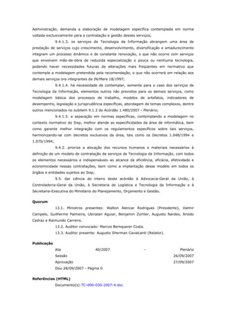 Administração, demanda a elaboração de modelagem específica contemplada em norma
voltada exclusivamente para a contratação e gestão desses serviços;
              9.4.1.3. os serviços de Tecnologia da Informação abrangem uma área de
prestação de serviços cujo crescimento, desenvolvimento, diversificação e amadurecimento
integram um processo dinâmico e de constante renovação, o que não ocorre com serviços
que envolvem mão-de-obra de reduzida especialização e pouca ou nenhuma tecnologia,
podendo haver necessidades futuras de alterações mais freqüentes em normativo que
contemple a modelagem pretendida pela recomendação, o que não ocorrerá em relação aos
demais serviços ora integrantes da IN/Mare 18/1997;
              9.4.1.4. há necessidade de contemplar, somente para o caso dos serviços de
Tecnologia da Informação, elementos outros não previstos para os demais serviços, como
modelagem básica dos processos de trabalho, modelos de artefatos, indicadores de
desempenho, legislação e jurisprudência específicas, abordagem de temas complexos, dentre
outros mencionados no subitem 9.1.2 do Acórdão 1.480/2007 - Plenário;
              9.4.1.5. a separação em normas específicas, contemplando a modelagem no
contexto normativo do Sisp, melhor atende as especificidades da área de informática, bem
como garante melhor integração com os regulamentos específicos sobre tais serviços,
harmonizando-se com decretos exclusivos da área, tais como os Decretos 1.048/1994 e
1.070/1994;
              9.4.2. priorize a alocação dos recursos humanos e materiais necessários à
definição de um modelo de contratação de serviços de Tecnologia da Informação, com todos
os elementos necessários e indispensáveis ao alcance da eficiência, eficácia, efetividade e
economicidade nessas contratações, bem como a implantação desse modelo em todos os
órgãos e entidades sujeitos ao Sisp;
              9.5. dar ciência do inteiro deste acórdão à Advocacia-Geral da União, à
Controladoria-Geral da União, à Secretaria de Logística e Tecnologia da Informação e à
Secretaria-Executiva do Ministério do Planejamento, Orçamento e Gestão.


Quorum
              13.1. Ministros presentes: Walton Alencar Rodrigues (Presidente), Valmir
Campelo, Guilherme Palmeira, Ubiratan Aguiar, Benjamin Zymler, Augusto Nardes, Aroldo
Cedraz e Raimundo Carreiro.
              13.2. Auditor convocado: Marcos Bemquerer Costa.
              13.3. Auditor presente: Augusto Sherman Cavalcanti (Relator).


Publicação
              Ata                      40/2007                   -                 Plenário
              Sessão                                                           26/09/2007
              Aprovação                                                        27/09/2007
              Dou 28/09/2007 - Página 0


Referências (HTML)
              Documento(s):TC-006-030-2007-4.doc
 
