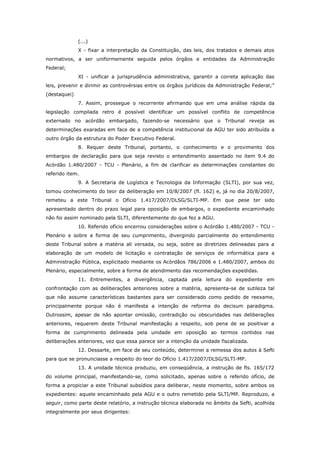 (...)
              X - fixar a interpretação da Constituição, das leis, dos tratados e demais atos
normativos, a ser uniformemente seguida pelos órgãos e entidades da Administração
Federal;
              XI - unificar a jurisprudência administrativa, garantir a correta aplicação das
leis, prevenir e dirimir as controvérsias entre os órgãos jurídicos da Administração Federal;”
(destaquei)
              7. Assim, prossegue o recorrente afirmando que em uma análise rápida da
legislação compilada retro é possível identificar um possível conflito de competência
externado no acórdão embargado, fazendo-se necessário que o Tribunal reveja as
determinações exaradas em face de a competência institucional da AGU ter sido atribuída a
outro órgão da estrutura do Poder Executivo Federal.
              8. Requer deste Tribunal, portanto, o conhecimento e o provimento dos
embargos de declaração para que seja revisto o entendimento assentado no item 9.4 do
Acórdão 1.480/2007 - TCU - Plenário, a fim de clarificar as determinações constantes do
referido item.
              9. A Secretaria de Logística e Tecnologia da Informação (SLTI), por sua vez,
tomou conhecimento do teor da deliberação em 10/8/2007 (fl. 162) e, já no dia 20/8/2007,
remeteu a este Tribunal o Ofício 1.417/2007/DLSG/SLTI-MP. Em que pese ter sido
apresentado dentro do prazo legal para oposição de embargos, o expediente encaminhado
não foi assim nominado pela SLTI, diferentemente do que fez a AGU.
              10. Referido ofício encerrou considerações sobre o Acórdão 1.480/2007 - TCU -
Plenário e sobre a forma de seu cumprimento, divergindo parcialmente do entendimento
deste Tribunal sobre a matéria ali versada, ou seja, sobre as diretrizes delineadas para a
elaboração de um modelo de licitação e contratação de serviços de informática para a
Administração Pública, explicitado mediante os Acórdãos 786/2006 e 1.480/2007, ambos do
Plenário, especialmente, sobre a forma de atendimento das recomendações expedidas.
              11. Entrementes, a divergência, captada pela leitura do expediente em
confrontação com as deliberações anteriores sobre a matéria, apresenta-se de sutileza tal
que não assume características bastantes para ser considerado como pedido de reexame,
principalmente porque não é manifesta a intenção de reforma do decisum paradigma.
Outrossim, apesar de não apontar omissão, contradição ou obscuridades nas deliberações
anteriores, requerem deste Tribunal manifestação a respeito, sob pena de se positivar a
forma de cumprimento delineada pela unidade em oposição ao termos contidos nas
deliberações anteriores, vez que essa parece ser a intenção da unidade fiscalizada.
              12. Dessarte, em face de seu conteúdo, determinei a remessa dos autos à Sefti
para que se pronunciasse a respeito do teor do Ofício 1.417/2007/DLSG/SLTI-MP.
              13. A unidade técnica produziu, em conseqüência, a instrução de fls. 165/172
do volume principal, manifestando-se, como solicitado, apenas sobre o referido ofício, de
forma a propiciar a este Tribunal subsídios para deliberar, neste momento, sobre ambos os
expedientes: aquele encaminhado pela AGU e o outro remetido pela SLTI/MP. Reproduzo, a
seguir, como parte deste relatório, a instrução técnica elaborada no âmbito da Sefti, acolhida
integralmente por seus dirigentes:
 