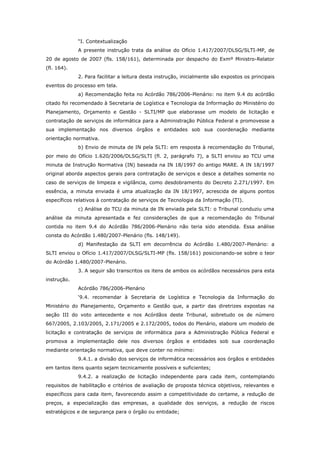“I. Contextualização
             A presente instrução trata da análise do Ofício 1.417/2007/DLSG/SLTI-MP, de
20 de agosto de 2007 (fls. 158/161), determinada por despacho do Exmº Ministro-Relator
(fl. 164).
             2. Para facilitar a leitura desta instrução, inicialmente são expostos os principais
eventos do processo em tela.
             a) Recomendação feita no Acórdão 786/2006-Plenário: no item 9.4 do acórdão
citado foi recomendado à Secretaria de Logística e Tecnologia da Informação do Ministério do
Planejamento, Orçamento e Gestão - SLTI/MP que elaborasse um modelo de licitação e
contratação de serviços de informática para a Administração Pública Federal e promovesse a
sua implementação nos diversos órgãos e entidades sob sua coordenação mediante
orientação normativa.
             b) Envio de minuta de IN pela SLTI: em resposta à recomendação do Tribunal,
por meio do Ofício 1.620/2006/DLSG/SLTI (fl. 2, parágrafo 7), a SLTI enviou ao TCU uma
minuta de Instrução Normativa (IN) baseada na IN 18/1997 do antigo MARE. A IN 18/1997
original aborda aspectos gerais para contratação de serviços e desce a detalhes somente no
caso de serviços de limpeza e vigilância, como desdobramento do Decreto 2.271/1997. Em
essência, a minuta enviada é uma atualização da IN 18/1997, acrescida de alguns pontos
específicos relativos à contratação de serviços de Tecnologia da Informação (TI).
             c) Análise do TCU da minuta de IN enviada pela SLTI: o Tribunal conduziu uma
análise da minuta apresentada e fez considerações de que a recomendação do Tribunal
contida no item 9.4 do Acórdão 786/2006-Plenário não teria sido atendida. Essa análise
consta do Acórdão 1.480/2007-Plenário (fls. 148/149).
             d) Manifestação da SLTI em decorrência do Acórdão 1.480/2007-Plenário: a
SLTI enviou o Ofício 1.417/2007/DLSG/SLTI-MP (fls. 158/161) posicionando-se sobre o teor
do Acórdão 1.480/2007-Plenário.
             3. A seguir são transcritos os itens de ambos os acórdãos necessários para esta
instrução.
             Acórdão 786/2006-Plenário
             ‘9.4. recomendar à Secretaria de Logística e Tecnologia da Informação do
Ministério do Planejamento, Orçamento e Gestão que, a partir das diretrizes expostas na
seção III do voto antecedente e nos Acórdãos deste Tribunal, sobretudo os de número
667/2005, 2.103/2005, 2.171/2005 e 2.172/2005, todos do Plenário, elabore um modelo de
licitação e contratação de serviços de informática para a Administração Pública Federal e
promova a implementação dele nos diversos órgãos e entidades sob sua coordenação
mediante orientação normativa, que deve conter no mínimo:
             9.4.1. a divisão dos serviços de informática necessários aos órgãos e entidades
em tantos itens quanto sejam tecnicamente possíveis e suficientes;
             9.4.2. a realização de licitação independente para cada item, contemplando
requisitos de habilitação e critérios de avaliação de proposta técnica objetivos, relevantes e
específicos para cada item, favorecendo assim a competitividade do certame, a redução de
preços, a especialização das empresas, a qualidade dos serviços, a redução de riscos
estratégicos e de segurança para o órgão ou entidade;
 
