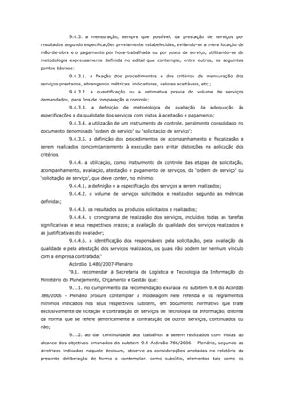 9.4.3. a mensuração, sempre que possível, da prestação de serviços por
resultados segundo especificações previamente estabelecidas, evitando-se a mera locação de
mão-de-obra e o pagamento por hora-trabalhada ou por posto de serviço, utilizando-se de
metodologia expressamente definida no edital que contemple, entre outros, os seguintes
pontos básicos:
              9.4.3.1. a fixação dos procedimentos e dos critérios de mensuração dos
serviços prestados, abrangendo métricas, indicadores, valores aceitáveis, etc.;
              9.4.3.2. a quantificação ou a estimativa prévia do volume de serviços
demandados, para fins de comparação e controle;
              9.4.3.3.   a   definição   de   metodologia   de   avaliação   da   adequação   às
especificações e da qualidade dos serviços com vistas à aceitação e pagamento;
              9.4.3.4. a utilização de um instrumento de controle, geralmente consolidado no
documento denominado ‘ordem de serviço’ ou ‘solicitação de serviço’;
              9.4.3.5. a definição dos procedimentos de acompanhamento e fiscalização a
serem realizados concomitantemente à execução para evitar distorções na aplicação dos
critérios;
              9.4.4. a utilização, como instrumento de controle das etapas de solicitação,
acompanhamento, avaliação, atestação e pagamento de serviços, da ‘ordem de serviço’ ou
‘solicitação de serviço’, que deve conter, no mínimo:
              9.4.4.1. a definição e a especificação dos serviços a serem realizados;
              9.4.4.2. o volume de serviços solicitados e realizados segundo as métricas
definidas;
              9.4.4.3. os resultados ou produtos solicitados e realizados;
              9.4.4.4. o cronograma de realização dos serviços, incluídas todas as tarefas
significativas e seus respectivos prazos; a avaliação da qualidade dos serviços realizados e
as justificativas do avaliador;
              9.4.4.6. a identificação dos responsáveis pela solicitação, pela avaliação da
qualidade e pela atestação dos serviços realizados, os quais não podem ter nenhum vínculo
com a empresa contratada;’
              Acórdão 1.480/2007-Plenário
              ‘9.1. recomendar à Secretaria de Logística e Tecnologia da Informação do
Ministério do Planejamento, Orçamento e Gestão que:
              9.1.1. no cumprimento da recomendação exarada no subitem 9.4 do Acórdão
786/2006 - Plenário procure contemplar a modelagem nele referida e os regramentos
mínimos indicados nos seus respectivos subitens, em documento normativo que trate
exclusivamente de licitação e contratação de serviços de Tecnologia da Informação, distinta
da norma que se refere genericamente a contratação de outros serviços, continuados ou
não;
              9.1.2. ao dar continuidade aos trabalhos a serem realizados com vistas ao
alcance dos objetivos emanados do subitem 9.4 Acórdão 786/2006 - Plenário, segundo as
diretrizes indicadas naquele decisum, observe as considerações anotadas no relatório da
presente deliberação de forma a contemplar, como subsídio, elementos tais como os
 