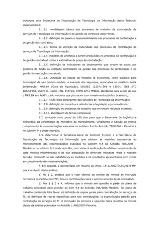 indicados pela Secretaria de Fiscalização de Tecnologia da Informação deste Tribunal,
especialmente:
             9.1.2.1. modelagem básica dos processos de trabalho de contratação de
serviços de Tecnologia da Informação e de gestão de contratos decorrentes;
             9.1.2.2. definição de papéis e responsabilidades nos processos de contratação e
de gestão dos contratos;
             9.1.2.3. forma de aferição da maturidade dos processos de contratação de
serviços de Tecnologia da Informação;
             9.1.2.4. modelos de artefatos a serem produzidos no processo de contratação e
de gestão contratual, como a estimativa de preço da contratação;
             9.1.2.5. definição de indicadores de desempenho que sirvam de apoio aos
gestores do órgão ou entidade contratante na gestão dos processos de contratação e na
gestão da execução contratual;
             9.1.2.6. utilização de estudo de modelos já existentes, como subsídio para
formulação de seu próprio modelo, a exemplo dos seguintes, reportados no relatório desta
deliberação: MPS.BR (Guia de Aquisição), ISO/IEC 12207:1995 e 15504, IEEE STD
1062:1998, eSCM-CL, Cobit, ITIL, PrATIco, CMMI-AM e PMBoK, atentando para o fato de que
o MPS.BR e o PrATIco são modelos que já contam com investimento público brasileiro;
             9.1.2.7. visão mais abrangente das soluções de Tecnologia da Informação;
             9.1.2.8. definição de conceitos e referências a legislação e jurisprudência;
             9.1.2.9. definição de processos de trabalho que envolvam recursos externos;
             9.1.2.10. abordagem de temas complexos;
             9.2. conceder novo prazo de 180 dias para que a Secretaria de Logística e
Tecnologia da Informação do Ministério do Planejamento, Orçamento e Gestão dê efetivo
cumprimento às recomendações exaradas no subitem 9.4 do Acórdão 786/2006 - Plenário e
no subitem 9.1 deste Acórdão;
             9.3. determinar à Secretaria-Geral de Controle Externo e à Secretaria de
Fiscalização de Tecnologia da Informação que adotem as medidas necessárias ao
monitoramento das recomendações exaradas no subitem 9.4 do Acórdão 786/2006 -
Plenário e no subitem 9.1 deste acórdão, com vistas à verificação do efetivo cumprimento de
cada medida recomendada e de sua adequação às diretrizes indicadas nesta e naquela
decisão, indicando se são satisfatórias as medidas e os resultados apresentados com vistas
ao cumprimento das recomendações;’
             4. Em seguida, é apresentado um resumo do Ofício 1.417/2007/DLSG/SLTI-MP,
que é o objeto desta análise:
             a) No § 2, destaca que o rigor técnico da análise da minuta de instrução
normativa procedida pelo TCU trouxe contribuições para o aprimoramento desse normativo.
             b) Nos § § 3 e 4, informa que a minuta em questão é parte do plano de
trabalho concebido para atender ao item 9.4 do Acórdão 786/2006-Plenário. Tal plano de
trabalho contempla três fases: a) definição de regras gerais para contratação de serviços de
TI; b) definição de regras específicas para tais contratações; c) especificação padrão para
contratação de serviços de TI. A conclusão da primeira e segunda fases resultou na minuta
objeto da análise publicada no Acórdão 1.480/2007-Plenário.
 