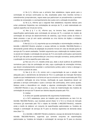 c) No § 5, informa que a primeira fase estabeleceu regras gerais para a
contratação de serviços continuados ou não, atualizadas pelas mais recentes normas e
entendimentos jurisprudenciais, regras essas que padronizam os procedimentos e permitem
a análise da composição e o acompanhamento dos custos com a utilização de planilhas.
              d) No § 6, informa que a segunda fase estabeleceu requisitos básicos para
evitar problemas freqüentes nas contratações de serviços de TI, e está materializada em
capítulo específico da minuta de norma.
              e) Nos § § 7 a 10, informa que, na terceira fase, pretende elaborar
especificações padronizadas para contratação de serviços de TI, a exemplo do modelo de
contratação de serviços de desenvolvimento de sistemas, cuja minuta consta do Anexo 3
deste processo e que já vem sendo submetida ao crivo técnico de órgãos e entidades
públicos e da SOFTEX.
              f) Nos § § 11 a 13, argumenta que as orientações e recomendações contidas no
Acórdão 1.480/2007-Plenário ampliam o escopo definido no Acórdão 786/2006-Plenário e
demandarão grande esforço de adaptação da presente minuta em vista da elevada gama de
serviços de TI a serem analisados. Também argumenta que a elaboração de modelos (assim,
no plural) de licitação e contratação de serviços de TI é uma tarefa continuada e permanente
da SLTI que não pode ser compreendida por uma única instrução normativa, sendo preferível
a publicação de norma específica para cada caso.
              g) Nos § § 14 a 17, ressalta ainda que, dada a atual ausência de parâmetros
normativos para o tipo de contratação em tela, urge a publicação de orientações mínimas,
que devem simultaneamente consolidar o conhecimento jurídico sobre o tema e abranger o
maior número possível de casos.
              h) Nos § § 18 e 19, conclui com a argumentação de que a solução mais
adequada para o atendimento da demanda do TCU é a publicação da Instrução Normativa
(supõe-se que imediatamente e na forma em que se encontra a minuta examinada pelo TCU)
e a posterior retificação de erros formais, clarificação de quais dispositivos devam ser
aplicados a serviços continuados e quais a serviços não continuados, entre outros ajustes.
Destaca ainda a discordância em relação a algumas considerações feitas no Acórdão
1.480/2007-Plenário e que, em alguns pontos, o modo de implementação dos modelos de
contratação de serviços de TI deverá ser distinto daquele proposto pelo TCU.
              II. Análise
              5. O ofício em questão apresenta três argumentos fundamentais:
              a) a SLTI estabeleceu plano de trabalho para atendimento ao item 9.4 do
Acórdão 786/2006-Plenário, cujo resultado parcial (fases ‘a’ e ‘b’) é a minuta de instrução
normativa (já examinada pelo TCU e objeto do Acórdão 1.480/2007-Plenário), restando
ainda a tarefa de elaborar um conjunto de especificações padronizadas ou ‘modelos de
licitação e contratação’ de serviços de TI para os diversos segmentos de demanda dessa
área (fase ‘c’);
              b) o Acórdão 1.480/2007-Plenário ampliaria o escopo da demanda formulada no
Acórdão    786/2006-Plenário,   sugerindo   que    somente   conjuntos   de    especificações
padronizadas ou ‘modelos de licitação e contratação’ de serviços de TI para os diversos
 