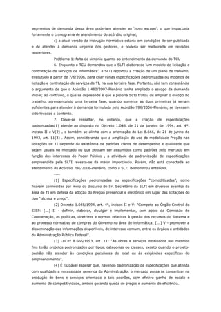 segmentos de demanda dessa área poderiam atender ao ‘novo escopo’, o que impactaria
fortemente o cronograma de atendimento do acórdão original;
               c) a atual versão da instrução normativa estaria em condições de ser publicada
e de atender à demanda urgente dos gestores, e poderia ser melhorada em revisões
posteriores.
               Problema 1: falta de sintonia quanto ao entendimento da demanda do TCU
               6. Enquanto o TCU demandou que a SLTI elaborasse ‘um modelo de licitação e
contratação de serviços de informática’, a SLTI reportou a criação de um plano de trabalho,
executado a partir de 7/6/2006, para criar várias especificações padronizadas ou modelos de
licitação e contratação de serviços de TI, na sua terceira fase. Portanto, não tem consistência
o argumento de que o Acórdão 1.480/2007-Plenário tenha ampliado o escopo da demanda
inicial; ao contrário, o que se depreende é que a própria SLTI tratou de ampliar o escopo do
trabalho, acrescentando uma terceira fase, quando somente as duas primeiras já seriam
suficientes para atender à demanda formulada pelo Acórdão 786/2006-Plenário, se tivessem
sido levadas a contento.
               7.     Deve-se   ressaltar,   no   entanto,   que   a   criação   de   especificações
padronizadas(1) atende ao disposto no Decreto 1.048, de 21 de janeiro de 1994, art. 4º,
incisos II e V(2) , e também se alinha com a orientação da Lei 8.666, de 21 de junho de
1993, art. 11(3) . Assim, considerando que a ampliação do uso da modalidade Pregão nas
licitações de TI depende da existência de padrões claros de desempenho e qualidade que
sejam usuais no mercado ou que possam ser assumidos como padrões pelo mercado em
função dos interesses do Poder Público , a atividade de padronização de especificações
empreendida pela SLTI reveste-se da maior importância. Porém, não está conectada ao
atendimento do Acórdão 786/2006-Plenário, como a SLTI demonstrou entender.
               ----
               (1) Especificações padronizadas ou especificações “comoditizadas”, como
ficaram conhecidas por meio do discurso do Sr. Secretário da SLTI em diversos eventos da
área de TI em defesa da adoção do Pregão presencial e eletrônico em lugar das licitações do
tipo “técnica e preço”.
               (2) Decreto 1.048/1994, art. 4º, incisos II e V: “Compete ao Órgão Central do
SISP: [...] II - definir, elaborar, divulgar e implementar, com apoio da Comissão de
Coordenação, as políticas, diretrizes e normas relativas à gestão dos recursos do Sistema e
ao processo normativo de compras do Governo na área de informática; [...] V - promover a
disseminação das informações disponíveis, de interesse comum, entre os órgãos e entidades
da Administração Pública Federal”.
               (3) Lei n° 8.666/1993, art. 11: “As obras e serviços destinados aos mesmos
fins terão projetos padronizados por tipos, categorias ou classes, exceto quando o projeto-
padrão não atender às condições peculiares do local ou às exigências específicas do
empreendimento”.
               (4) É razoável esperar que, havendo padronização de especificações que atenda
com qualidade a necessidade genérica da Administração, o mercado possa se concentrar na
produção de bens e serviços orientada a tais padrões, com efetivo ganho de escala e
aumento de competitividade, ambos gerando queda de preços e aumento de eficiência.
 