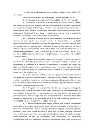 - o critério de aceitabilidade de preços unitários e globais (Lei nº 8.666/1993,
art. 40, X);
               - o critério de julgamento que será utilizado (Lei nº 8.666/1993, art. 45);
               9.1.9. Adequação orçamentária (Lei nº 8.666/1993, art. 7º, § 2º, inciso III).
               9.2. recomendar ao Ministério do Planejamento, Orçamento e Gestão - MPOG
que preveja, em documento normativo que trate exclusivamente de licitação e contratação
de serviços de Tecnologia da Informação, distinto da norma que se refere genericamente à
contratação de outros serviços, que os órgãos e entidades da Administração Pública Direta,
Autárquica e Fundacional devem utilizar o pregão para contratar bens e serviços de
informática considerados comuns, observado o disposto abaixo:
               9.2.1. A licitação de bens e serviços de tecnologia da informação considerados
comuns, ou seja, aqueles que possuam padrões de desempenho e de qualidade
objetivamente definidos pelo edital, com base em especificações usuais no mercado, deve
ser obrigatoriamente realizada pela modalidade Pregão, preferencialmente na forma
eletrônica. Quando, eventualmente, não for viável utilizar essa forma, deverá ser anexada a
justificativa correspondente (Lei nº 10.520/2002, art. 1º; Lei nº 8.248/1991, art. 3º, § 3º;
Decreto nº 3.555/2000, anexo II; Decreto nº 5.450/2005, art. 4º, e Acórdão nº 1.547/2004
- Primeira Câmara);
               9.2.2. Devido à padronização existente no mercado, os bens e serviços de
tecnologia da informação geralmente atendem a protocolos, métodos e técnicas pré-
estabelecidos e conhecidos e a padrões de desempenho e qualidade que podem ser
objetivamente definidos por meio de especificações usuais no mercado. Logo, via de regra,
esses bens e serviços devem ser considerados comuns para fins de utilização da modalidade
Pregão (Lei nº 10.520/2002, art. 1º);
               9.2.3. Bens e serviços de TI cuja natureza seja predominantemente intelectual
não podem ser licitados por meio de pregão. Tal natureza é típica daqueles serviços em que
a arte e a racionalidade humanas são essenciais para sua execução satisfatória. Não se trata,
pois, de tarefas que possam ser executadas mecanicamente ou segundo protocolos, métodos
e técnicas pré-estabelecidos e conhecidos;
               9.2.4. Em geral, nem a complexidade dos bens ou serviços de tecnologia da
informação nem o fato de eles serem críticos para a consecução das atividades dos entes da
Administração descaracterizam a padronização com que tais objetos são usualmente
comercializados no mercado. Logo, nem essa complexidade nem a relevância desses bens
justificam o afastamento da obrigatoriedade de se licitar pela modalidade Pregão (Lei nº
10.520/2002, art. 1º, e Acórdão nº 1.114/2006 - Plenário);
               9.2.5. Nas aquisições mediante Pregão, o gestor deve avaliar a complexidade
demandada na preparação das propostas pelos eventuais interessados e buscar definir o
prazo mais adequado entre a data de publicação do aviso do Pregão e a de apresentação das
propostas, a qual nunca poderá ser inferior a 8 dias úteis, de modo a garantir a isonomia
entre os interessados que tenham acessado especificações do objeto antecipadamente, por
terem   colaborado     na   fase   de   planejamento    pelo   fornecimento   das   informações
mercadológicas e técnicas necessárias, e os demais interessados. Desse modo, procurar-se-á
 