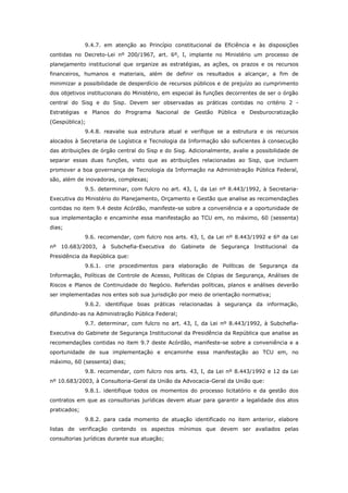 9.4.7. em atenção ao Princípio constitucional da Eficiência e às disposições
contidas no Decreto-Lei nº 200/1967, art. 6º, I, implante no Ministério um processo de
planejamento institucional que organize as estratégias, as ações, os prazos e os recursos
financeiros, humanos e materiais, além de definir os resultados a alcançar, a fim de
minimizar a possibilidade de desperdício de recursos públicos e de prejuízo ao cumprimento
dos objetivos institucionais do Ministério, em especial às funções decorrentes de ser o órgão
central do Sisg e do Sisp. Devem ser observadas as práticas contidas no critério 2 -
Estratégias e Planos do Programa Nacional de Gestão Pública e Desburocratização
(Gespública);
              9.4.8. reavalie sua estrutura atual e verifique se a estrutura e os recursos
alocados à Secretaria de Logística e Tecnologia da Informação são suficientes à consecução
das atribuições de órgão central do Sisp e do Sisg. Adicionalmente, avalie a possibilidade de
separar essas duas funções, visto que as atribuições relacionadas ao Sisp, que incluem
promover a boa governança de Tecnologia da Informação na Administração Pública Federal,
são, além de inovadoras, complexas;
              9.5. determinar, com fulcro no art. 43, I, da Lei nº 8.443/1992, à Secretaria-
Executiva do Ministério do Planejamento, Orçamento e Gestão que analise as recomendações
contidas no item 9.4 deste Acórdão, manifeste-se sobre a conveniência e a oportunidade de
sua implementação e encaminhe essa manifestação ao TCU em, no máximo, 60 (sessenta)
dias;
              9.6. recomendar, com fulcro nos arts. 43, I, da Lei nº 8.443/1992 e 6º da Lei
nº 10.683/2003, à Subchefia-Executiva do Gabinete de Segurança Institucional da
Presidência da República que:
              9.6.1. crie procedimentos para elaboração de Políticas de Segurança da
Informação, Políticas de Controle de Acesso, Políticas de Cópias de Segurança, Análises de
Riscos e Planos de Continuidade do Negócio. Referidas políticas, planos e análises deverão
ser implementadas nos entes sob sua jurisdição por meio de orientação normativa;
              9.6.2. identifique boas práticas relacionadas à segurança da informação,
difundindo-as na Administração Pública Federal;
              9.7. determinar, com fulcro no art. 43, I, da Lei nº 8.443/1992, à Subchefia-
Executiva do Gabinete de Segurança Institucional da Presidência da República que analise as
recomendações contidas no item 9.7 deste Acórdão, manifeste-se sobre a conveniência e a
oportunidade de sua implementação e encaminhe essa manifestação ao TCU em, no
máximo, 60 (sessenta) dias;
              9.8. recomendar, com fulcro nos arts. 43, I, da Lei nº 8.443/1992 e 12 da Lei
nº 10.683/2003, à Consultoria-Geral da União da Advocacia-Geral da União que:
              9.8.1. identifique todos os momentos do processo licitatório e da gestão dos
contratos em que as consultorias jurídicas devem atuar para garantir a legalidade dos atos
praticados;
              9.8.2. para cada momento de atuação identificado no item anterior, elabore
listas de verificação contendo os aspectos mínimos que devem ser avaliados pelas
consultorias jurídicas durante sua atuação;
 