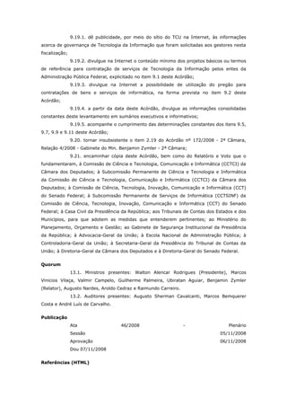 9.19.1. dê publicidade, por meio do sítio do TCU na Internet, às informações
acerca de governança de Tecnologia da Informação que foram solicitadas aos gestores nesta
fiscalização;
                9.19.2. divulgue na Internet o conteúdo mínimo dos projetos básicos ou termos
de referência para contratação de serviços de Tecnologia da Informação pelos entes da
Administração Pública Federal, explicitado no item 9.1 deste Acórdão;
                9.19.3. divulgue na Internet a possibilidade de utilização do pregão para
contratações de bens e serviços de informática, na forma prevista no item 9.2 deste
Acórdão;
                9.19.4. a partir da data deste Acórdão, divulgue as informações consolidadas
constantes deste levantamento em sumários executivos e informativos;
                9.19.5. acompanhe o cumprimento das determinações constantes dos itens 9.5,
9.7, 9.9 e 9.11 deste Acórdão;
                9.20. tornar insubsistente o item 2.19 do Acórdão nº 172/2008 - 2ª Câmara,
Relação 4/2008 - Gabinete do Min. Benjamin Zymler - 2ª Câmara;
                9.21. encaminhar cópia deste Acórdão, bem como do Relatório e Voto que o
fundamentaram, à Comissão de Ciência e Tecnologia, Comunicação e Informática (CCTCI) da
Câmara dos Deputados; à Subcomissão Permanente de Ciência e Tecnologia e Informática
da Comissão de Ciência e Tecnologia, Comunicação e Informática (CCTCI) da Câmara dos
Deputados; à Comissão de Ciência, Tecnologia, Inovação, Comunicação e Informática (CCT)
do Senado Federal; à Subcomissão Permanente de Serviços de Informática (CCTSINF) da
Comissão de Ciência, Tecnologia, Inovação, Comunicação e Informática (CCT) do Senado
Federal; à Casa Civil da Presidência da República; aos Tribunais de Contas dos Estados e dos
Municípios, para que adotem as medidas que entenderem pertinentes; ao Ministério do
Planejamento, Orçamento e Gestão; ao Gabinete de Segurança Institucional da Presidência
da República; à Advocacia-Geral da União; à Escola Nacional de Administração Pública; à
Controladoria-Geral da União; à Secretaria-Geral da Presidência do Tribunal de Contas da
União; à Diretoria-Geral da Câmara dos Deputados e à Diretoria-Geral do Senado Federal.


Quorum
                13.1. Ministros presentes: Walton Alencar Rodrigues (Presidente), Marcos
Vinicios Vilaça, Valmir Campelo, Guilherme Palmeira, Ubiratan Aguiar, Benjamin Zymler
(Relator), Augusto Nardes, Aroldo Cedraz e Raimundo Carreiro.
                13.2. Auditores presentes: Augusto Sherman Cavalcanti, Marcos Bemquerer
Costa e André Luís de Carvalho.


Publicação
                Ata                   46/2008                    -                   Plenário
                Sessão                                                           05/11/2008
                Aprovação                                                        06/11/2008
                Dou 07/11/2008


Referências (HTML)
 