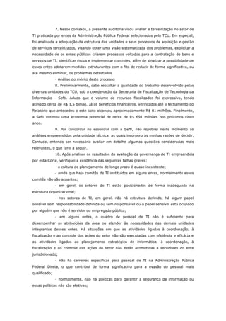 7. Nesse contexto, a presente auditoria visou avaliar a terceirização no setor de
TI praticada por entes da Administração Pública Federal selecionados pelo TCU. Em especial,
foi analisada a adequação da estrutura das unidades e seus processos de aquisição e gestão
de serviços terceirizados, visando obter uma visão sistematizada dos problemas, explicitar a
necessidade de os entes públicos criarem processos voltados para a contratação de bens e
serviços de TI, identificar riscos e implementar controles, além de sinalizar a possibilidade de
esses entes adotarem medidas estruturantes com o fito de reduzir de forma significativa, ou
até mesmo eliminar, os problemas detectados.
               - Análise do mérito deste processo
               8. Preliminarmente, cabe ressaltar a qualidade do trabalho desenvolvido pelas
diversas unidades do TCU, sob a coordenação da Secretaria de Fiscalização de Tecnologia da
Informação - Sefti. Aduzo que o volume de recursos fiscalizados foi expressivo, tendo
atingido cerca de R$ 1,5 bilhão. Já os benefícios financeiros, verificados até o fechamento do
Relatório que antecedeu a este Voto alcançou aproximadamente R$ 81 milhões. Finalmente,
a Sefti estimou uma economia potencial de cerca de R$ 691 milhões nos próximos cinco
anos.
               9. Por concordar no essencial com a Sefti, não repetirei neste momento as
análises empreendidas pela unidade técnica, as quais incorporo às minhas razões de decidir.
Contudo, entendo ser necessário avaliar em detalhe algumas questões consideradas mais
relevantes, o que farei a seguir.
               10. Após analisar os resultados da avaliação da governança de TI empreendida
por esta Corte, verifiquei a existência das seguintes falhas graves:
               - a cultura de planejamento de longo prazo é quase inexistente;
               - ainda que haja comitês de TI instituídos em alguns entes, normalmente esses
comitês não são atuantes;
               - em geral, os setores de TI estão posicionados de forma inadequada na
estrutura organizacional;
               - nos setores de TI, em geral, não há estrutura definida, há algum papel
sensível sem responsabilidade definida ou sem responsável ou o papel sensível está ocupado
por alguém que não é servidor ou empregado público;
               - em alguns entes, o quadro de pessoal de TI não é suficiente para
desempenhar as atribuições da área ou atender às necessidades das demais unidades
integrantes desses entes. Há situações em que as atividades ligadas à coordenação, à
fiscalização e ao controle das ações do setor não são executadas com eficiência e eficácia e
as atividades ligadas ao planejamento estratégico de informática, à coordenação, à
fiscalização e ao controle das ações do setor não estão acometidas a servidores do ente
jurisdicionado;
               - não há carreiras específicas para pessoal de TI na Administração Pública
Federal Direta, o que contribui de forma significativa para a evasão do pessoal mais
qualificado;
               - normalmente, não há políticas para garantir a segurança da informação ou
essas políticas não são efetivas;
 