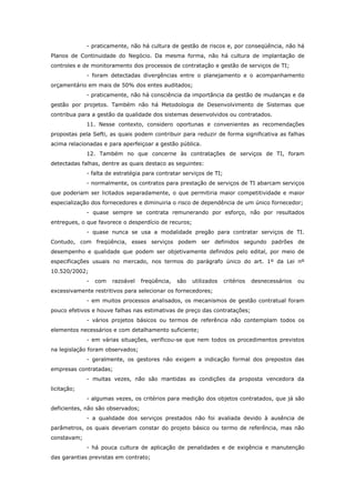 - praticamente, não há cultura de gestão de riscos e, por conseqüência, não há
Planos de Continuidade do Negócio. Da mesma forma, não há cultura de implantação de
controles e de monitoramento dos processos de contratação e gestão de serviços de TI;
             - foram detectadas divergências entre o planejamento e o acompanhamento
orçamentário em mais de 50% dos entes auditados;
             - praticamente, não há consciência da importância da gestão de mudanças e da
gestão por projetos. Também não há Metodologia de Desenvolvimento de Sistemas que
contribua para a gestão da qualidade dos sistemas desenvolvidos ou contratados.
             11. Nesse contexto, considero oportunas e convenientes as recomendações
propostas pela Sefti, as quais podem contribuir para reduzir de forma significativa as falhas
acima relacionadas e para aperfeiçoar a gestão pública.
             12. Também no que concerne às contratações de serviços de TI, foram
detectadas falhas, dentre as quais destaco as seguintes:
             - falta de estratégia para contratar serviços de TI;
             - normalmente, os contratos para prestação de serviços de TI abarcam serviços
que poderiam ser licitados separadamente, o que permitiria maior competitividade e maior
especialização dos fornecedores e diminuiria o risco de dependência de um único fornecedor;
             - quase sempre se contrata remunerando por esforço, não por resultados
entregues, o que favorece o desperdício de recuros;
             - quase nunca se usa a modalidade pregão para contratar serviços de TI.
Contudo, com freqüência, esses serviços podem ser definidos segundo padrões de
desempenho e qualidade que podem ser objetivamente definidos pelo edital, por meio de
especificações usuais no mercado, nos termos do parágrafo único do art. 1º da Lei nº
10.520/2002;
             -   com   razoável    freqüência,   são   utilizados   critérios   desnecessários   ou
excessivamente restritivos para selecionar os fornecedores;
             - em muitos processos analisados, os mecanismos de gestão contratual foram
pouco efetivos e houve falhas nas estimativas de preço das contratações;
             - vários projetos básicos ou termos de referência não contemplam todos os
elementos necessários e com detalhamento suficiente;
             - em várias situações, verificou-se que nem todos os procedimentos previstos
na legislação foram observados;
             - geralmente, os gestores não exigem a indicação formal dos prepostos das
empresas contratadas;
             - muitas vezes, não são mantidas as condições da proposta vencedora da
licitação;
             - algumas vezes, os critérios para medição dos objetos contratados, que já são
deficientes, não são observados;
             - a qualidade dos serviços prestados não foi avaliada devido à ausência de
parâmetros, os quais deveriam constar do projeto básico ou termo de referência, mas não
constavam;
             - há pouca cultura de aplicação de penalidades e de exigência e manutenção
das garantias previstas em contrato;
 