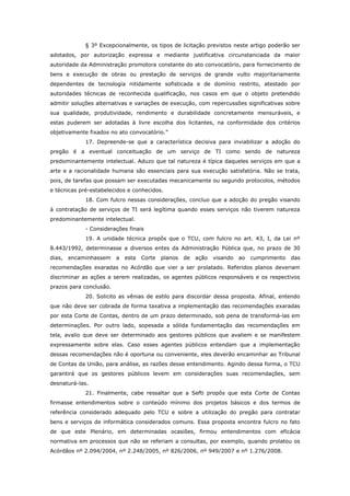 § 3º Excepcionalmente, os tipos de licitação previstos neste artigo poderão ser
adotados, por autorização expressa e mediante justificativa circunstanciada da maior
autoridade da Administração promotora constante do ato convocatório, para fornecimento de
bens e execução de obras ou prestação de serviços de grande vulto majoritariamente
dependentes de tecnologia nitidamente sofisticada e de domínio restrito, atestado por
autoridades técnicas de reconhecida qualificação, nos casos em que o objeto pretendido
admitir soluções alternativas e variações de execução, com repercussões significativas sobre
sua qualidade, produtividade, rendimento e durabilidade concretamente mensuráveis, e
estas puderem ser adotadas à livre escolha dos licitantes, na conformidade dos critérios
objetivamente fixados no ato convocatório.”
             17. Depreende-se que a característica decisiva para inviabilizar a adoção do
pregão é a eventual conceituação de um serviço de TI como sendo de natureza
predominantemente intelectual. Aduzo que tal natureza é típica daqueles serviços em que a
arte e a racionalidade humana são essenciais para sua execução satisfatória. Não se trata,
pois, de tarefas que possam ser executadas mecanicamente ou segundo protocolos, métodos
e técnicas pré-estabelecidos e conhecidos.
             18. Com fulcro nessas considerações, concluo que a adoção do pregão visando
à contratação de serviços de TI será legítima quando esses serviços não tiverem natureza
predominantemente intelectual.
             - Considerações finais
             19. A unidade técnica propôs que o TCU, com fulcro no art. 43, I, da Lei nº
8.443/1992, determinasse a diversos entes da Administração Pública que, no prazo de 30
dias,   encaminhassem    a   esta   Corte   planos   de   ação   visando   ao   cumprimento   das
recomendações exaradas no Acórdão que vier a ser prolatado. Referidos planos deveriam
discriminar as ações a serem realizadas, os agentes públicos responsáveis e os respectivos
prazos para conclusão.
             20. Solicito as vênias de estilo para discordar dessa proposta. Afinal, entendo
que não deve ser cobrada de forma taxativa a implementação das recomendações exaradas
por esta Corte de Contas, dentro de um prazo determinado, sob pena de transformá-las em
determinações. Por outro lado, sopesada a sólida fundamentação das recomendações em
tela, avalio que deve ser determinado aos gestores públicos que avaliem e se manifestem
expressamente sobre elas. Caso esses agentes públicos entendam que a implementação
dessas recomendações não é oportuna ou conveniente, eles deverão encaminhar ao Tribunal
de Contas da União, para análise, as razões desse entendimento. Agindo dessa forma, o TCU
garantirá que os gestores públicos levem em considerações suas recomendações, sem
desnaturá-las.
             21. Finalmente, cabe ressaltar que a Sefti propôs que esta Corte de Contas
firmasse entendimentos sobre o conteúdo mínimo dos projetos básicos e dos termos de
referência considerado adequado pelo TCU e sobre a utilização do pregão para contratar
bens e serviços de informática considerados comuns. Essa proposta encontra fulcro no fato
de que este Plenário, em determinadas ocasiões, firmou entendimentos com eficácia
normativa em processos que não se referiam a consultas, por exemplo, quando prolatou os
Acórdãos nº 2.094/2004, nº 2.248/2005, nº 826/2006, nº 949/2007 e nº 1.276/2008.
 