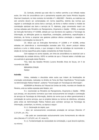 22. Contudo, entendo que este não é o melhor caminho a ser trilhado nestes
autos. Em linha de concordância com o pensamento exposto pelo ilustre Ministro Augusto
Sherman Cavalcanti, no Voto condutor do Acórdão nº 1.480/2007 - Plenário, as matérias ora
sob comento devem ser contempladas em norma específica, distinta das normas que
regulam a contratação de outros bens e serviços, de forma a melhor orientar o modelo de
contratação aplicável aos bens e serviços de TI. Ademais, julgo conveniente inserir em
normas editadas pelo Ministério do Planejamento, Orçamento e Gestão - MPOG, a exemplo
da Instrução Normativa nº 4/2008, editada por sua Secretaria de Logística e Tecnologia da
Informação, as definições gerais ou específicas, orientações, parâmetros, especificações e
diretrizes, de forma a propiciar aos gestores públicos efetiva orientação a respeito das
licitações e contratações na área de TI.
             23. Aduzo que as Instruções Normativas nº 2/2008 e nº 4/2008, ambas
editadas em observância a recomendações exaradas pelo TCU, devem produzir efeitos
positivos a curto e médio prazos, o que consagra o êxito da estratégia de recomendar a
edição de normas específicas pelos órgãos competentes do Poder Executivo.
             Com espeque no acima exposto, em linha de concordância no essencial com a
manifestação da unidade técnica, VOTO no sentido de que o Tribunal adote o Acórdão que
ora submeto à apreciação deste Plenário.
             TCU, Sala das Sessões Ministro Luciano Brandão Alves de Souza, em 5 de
novembro de 2008.
             BENJAMIN ZYMLER
             Relator


Acórdão
             Vistos, relatados e discutidos estes autos que tratam de fiscalizações de
orientação centralizada, realizadas no âmbito do Tema de Maior Significância "Terceirização
na Administração Pública Federal”, subtema "Terceirização em Tecnologia da Informação”.
             ACORDAM os Ministros do Tribunal de Contas da União, reunidos em Sessão do
Plenário, ante as razões expostas pelo Relator, em:
             9.1. recomendar ao Ministério do Planejamento, Orçamento e Gestão - MPOG
que preveja, em documento normativo que trate exclusivamente de licitação e contratação
de serviços de Tecnologia da Informação, distinto da norma que se refere genericamente à
contratação de outros serviços, que os projetos básicos ou termos de referência, utilizados
pelos entes da Administração Pública Federal para contratar serviços de Tecnologia da
Informação, contenham, no mínimo, os tópicos a seguir:
             9.1.1. Declaração do objeto, que:
             - deve ser exclusivamente considerado prestação de serviços (Decreto nº
2.271/97, art. 3º);
             - não pode ser caracterizado exclusivamente como fornecimento de mão-de-
obra (Decreto nº 2.271/97, art. 4º, inciso II).
             9.1.2. Fundamentação da necessidade da contratação, a qual deverá explicitar,
no mínimo:
 