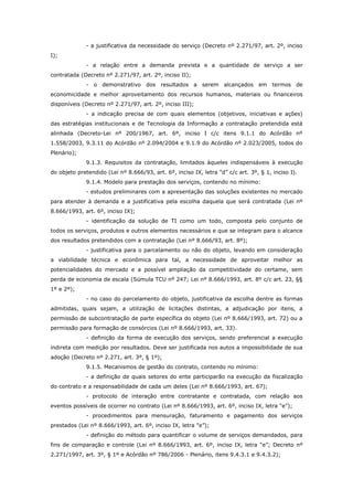 - a justificativa da necessidade do serviço (Decreto nº 2.271/97, art. 2º, inciso
I);
              - a relação entre a demanda prevista e a quantidade de serviço a ser
contratada (Decreto nº 2.271/97, art. 2º, inciso II);
              - o demonstrativo dos resultados a serem alcançados em termos de
economicidade e melhor aproveitamento dos recursos humanos, materiais ou financeiros
disponíveis (Decreto nº 2.271/97, art. 2º, inciso III);
              - a indicação precisa de com quais elementos (objetivos, iniciativas e ações)
das estratégias institucionais e de Tecnologia da Informação a contratação pretendida está
alinhada (Decreto-Lei nº 200/1967, art. 6º, inciso I c/c itens 9.1.1 do Acórdão nº
1.558/2003, 9.3.11 do Acórdão nº 2.094/2004 e 9.1.9 do Acórdão nº 2.023/2005, todos do
Plenário);
              9.1.3. Requisitos da contratação, limitados àqueles indispensáveis à execução
do objeto pretendido (Lei nº 8.666/93, art. 6º, inciso IX, letra "d” c/c art. 3º, § 1, inciso I).
              9.1.4. Modelo para prestação dos serviços, contendo no mínimo:
              - estudos preliminares com a apresentação das soluções existentes no mercado
para atender à demanda e a justificativa pela escolha daquela que será contratada (Lei nº
8.666/1993, art. 6º, inciso IX);
              - identificação da solução de TI como um todo, composta pelo conjunto de
todos os serviços, produtos e outros elementos necessários e que se integram para o alcance
dos resultados pretendidos com a contratação (Lei nº 8.666/93, art. 8º);
              - justificativa para o parcelamento ou não do objeto, levando em consideração
a viabilidade técnica e econômica para tal, a necessidade de aproveitar melhor as
potencialidades do mercado e a possível ampliação da competitividade do certame, sem
perda de economia de escala (Súmula TCU nº 247; Lei nº 8.666/1993, art. 8º c/c art. 23, §§
1º e 2º);
              - no caso do parcelamento do objeto, justificativa da escolha dentre as formas
admitidas, quais sejam, a utilização de licitações distintas, a adjudicação por itens, a
permissão de subcontratação de parte específica do objeto (Lei nº 8.666/1993, art. 72) ou a
permissão para formação de consórcios (Lei nº 8.666/1993, art. 33).
              - definição da forma de execução dos serviços, sendo preferencial a execução
indireta com medição por resultados. Deve ser justificada nos autos a impossibilidade de sua
adoção (Decreto nº 2.271, art. 3º, § 1º);
              9.1.5. Mecanismos de gestão do contrato, contendo no mínimo:
              - a definição de quais setores do ente participarão na execução da fiscalização
do contrato e a responsabilidade de cada um deles (Lei nº 8.666/1993, art. 67);
              - protocolo de interação entre contratante e contratada, com relação aos
eventos possíveis de ocorrer no contrato (Lei nº 8.666/1993, art. 6º, inciso IX, letra "e”);
              - procedimentos para mensuração, faturamento e pagamento dos serviços
prestados (Lei nº 8.666/1993, art. 6º, inciso IX, letra "e”);
              - definição do método para quantificar o volume de serviços demandados, para
fins de comparação e controle (Lei nº 8.666/1993, art. 6º, inciso IX, letra "e”; Decreto nº
2.271/1997, art. 3º, § 1º e Acórdão nº 786/2006 - Plenário, itens 9.4.3.1 e 9.4.3.2);
 