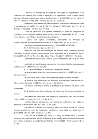 - definição do método de avaliação da adequação às especificações e da
qualidade dos serviços, com vistas à aceitação e ao pagamento, cujos critérios devem
abranger métricas, indicadores e valores aceitáveis (Lei nº 8.666/1993, art. 6º, inciso IX,
letra "e” e Acórdão nº 786/2006 - Plenário, itens 9.4.3.1 e 9.4.3.3);
              - modelo do instrumento que será utilizado no controle dos serviços solicitados
e recebidos (Lei nº 8.666/1993, art. 6º, IX, "e”; Decreto nº 2.271/1997, art. 3º, § 1º, e
Acórdão nº 786/2006 - Plenário, item 9.4.3.4);
              - lista de verificação que permita identificar se todas as obrigações do
contratado foram cumpridas antes do ateste do serviço (Lei nº 8.666/1993, art. 6º, IX, letra
"e”, e Cobit 4.1, item ME 2.4 - Controle de auto-avaliação);
              -   regras   para    aplicar     penalidades,   observando    os    Princípios   da
Proporcionalidade, Razoabilidade e Prudência (Lei nº 8.666/1993, art. 55, VII, VIII e IX);
              - garantias contratuais necessárias (Lei nº 8.666/1993, art. 55, VI).
              9.1.6. Estimativa do preço, que deve ser:
              - realizada com base em informações de diversas fontes, estando justificado
nos autos, o método utilizado, bem como as fontes dos dados que a subsidiaram (Lei nº
8.666/1993, art. 6º, IX, "f”, e itens 32 a 36 do Voto do Acórdão nº 2.170/2007 - Plenário);
              - detalhada em seus custos unitários (Lei nº 8.666/1993, art. 7º, § 2º, inciso
II)
              - detalhada em planilhas que expressem a composição de todos os seus custos
unitários (Lei nº 8.666/1993, art. 7º, §2º);
              9.1.7. Forma de seleção do fornecedor, contendo no mínimo:
              - a caracterização do serviço como comum ou não (Lei nº 10.520/2002, art. 1º,
parágrafo único);
              - a justificativa para o tipo e a modalidade de licitação a serem utilizados;
              - a definição pela aplicação ou não do direito de preferência, previsto nos arts.
44 da Lei Complementar nº 123/2006 e 3º da Lei nº 8.248/1991;
              - no caso de contratações diretas, as justificativas previstas no art. 26 da Lei nº
8.666/1993;
              9.1.8. Critérios que serão utilizados na seleção do fornecedor, contendo no
mínimo:
              - os critérios de habilitação, com respectivas justificativas para cada um deles
(Lei nº 8.666/1993, arts. 30; 3º, § 1º, e 44, § 1º);
              - critérios técnicos obrigatórios, com respectivas justificativas para cada um
deles (Lei nº 8.666/1993, arts. 3º, § 1º e I, e 44, § 1º);
              - no caso de licitações tipo técnica e preço ou melhor técnica, os critérios
técnicos pontuáveis, com as respectivas justificativas para cada um deles (Lei nº
8.666/1993, arts. 3º, § 1º e inciso I, e 44, § 1º);
              - no caso de licitações tipo técnica e preço ou melhor técnica, planilha
contendo, para cada atributo técnico da planilha de pontuação, sua contribuição percentual
com relação ao total da avaliação técnica (Acórdão nº 1.910/2007 - Plenário, itens 9.2.3 e
9.2.4);
 