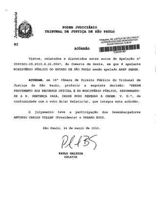 PODER JUDICIÁRIO
                     TRIBUNAL DE JUSTIÇA DE SÃO PAULO
                                                                ~c   ii iQTICA DE SÃO PAULO


82
                                         ACÓRDÃO        lllllllIlHfl
          Vistos, relatados e discutidos estes autos de Apelação n°
0005961-29.2010.8.26.0047, da Comarca de Assis, em que é apelante
MINISTÉRIO PÚBLICO DO ESTADO DE SÃO PAULO sendo apelado AREF SABEH.


          ACORDAM,       em 10 a Câmara de Direito Público do Tribunal de
Justiça       de   São    Paulo,   proferir    a   seguinte     decisão:          "DERAM
PROVIMENTO AOS RECURSOS OFICIAL E DO MINISTÉRIO PÚBLICO, REFORMANDO-
SE A   R.     SENTENÇA PARA, DESSE MODO DENEGAR A ORDEM. V. U.",                         de
conformidade com o voto do(a) Relator(a), que integra este acórdão.


          O    julgamento     teve   a   participação     dos        Desembargadores
ANTÔNIO CARLOS VILLEN (Presidente) e URBANO RUIZ.


                    São Paulo, 14 de março de 2011.




                               PAULO GALIZIA
                                  RELATOR
 