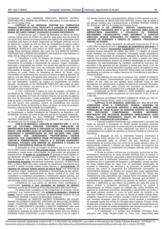 STF - DJe nº 74/2013 Divulgação: sexta-feira, 19 de abril Publicação: segunda-feira, 22 de abril 50
Condenação dos réus HENRIQUE PIZZOLATO, MARCOS VALÉRIO,
CRISTIANO PAZ e RAMON HOLLERBACH, pela prática do crime definido no
art. 312 do Código Penal.
CAPÍTULO III DA DENÚNCIA. SUBITEM III.3. CORRUPÇÃO
PASSIVA, CORRUPÇÃO ATIVA, PECULATO E LAVAGEM DE DINHEIRO.
DESVIO DE RECURSOS ORIUNDOS DE PARTICIPAÇÃO DO BANCO DO
BRASIL NO FUNDO VISANET. ACUSAÇÃO JULGADA PROCEDENTE.
1. Comprovou-se que o Diretor de Marketing do Banco do Brasil
recebeu vultosa soma de dinheiro em espécie, paga pelos réus acusados de
corrupção ativa, através de cheque emitido pela agência de publicidade então
contratada pelo Banco do Brasil. Pagamento da vantagem indevida com fim
de determinar a prática de atos de ofício da competência do agente público
envolvido, em razão do cargo por ele ocupado. Condenação do réu
HENRIQUE PIZZOLATO, pela prática do delito descrito no artigo 317 do
Código Penal (corrupção passiva), bem como dos réus MARCOS VALÉRIO,
CRISTIANO PAZ e RAMON HOLLERBACH, pela prática do crime tipificado no
artigo 333 do Código Penal (corrupção ativa).
2. Caracteriza o crime de lavagem de capitais o recebimento de
dinheiro em espécie, que o réu sabia ser de origem criminosa, mediante
mecanismos de ocultação e dissimulação da natureza, origem, localização,
destinação e propriedade dos valores, com auxílio dos agentes envolvidos no
pagamento do dinheiro, bem como de instituição financeira que serviu de
intermediária à lavagem de capitais. O emprego de um subordinado da
confiança do então Diretor de Marketing do Banco do Brasil, como
intermediário do recebimento dos recursos no interior de agência bancária, foi
apenas uma das etapas empregadas para consumar o crime de lavagem de
dinheiro, que teve por fim assegurar o recebimento da soma, em espécie, por
seu real destinatário. Ausência de registro do procedimento no sistema
bancário. Condenação do réu HENRIQUE PIZZOLATO pela prática do delito
de lavagem de dinheiro, nos termos do art. 1º, V e VI, da Lei 9.613/98, na
redação em vigor à época do fato.
3. Ficou comprovada a prática do crime de peculato, consistente na
transferência de vultosos recursos pertencentes ao Banco do Brasil, na
condição de quotista do Fundo de Incentivo Visanet, em proveito da agência
dos réus do denominado “núcleo publicitário”, inexistente qualquer contrato
entre as partes e mediante antecipações ilícitas, para pagamento de serviços
que não haviam sido prestados. Ordens de transferência dos recursos
emanadas do Diretor de Marketing do Banco do Brasil, em troca da vantagem
financeira indevida por ele recebida dos beneficiários.
4. Ausência de prova da participação do então Ministro da Secretaria
de Comunicação e Gestão Estratégica da Presidência da República, LUIZ
GUSHIKEN, na prática do crime de peculato que lhe foi imputado. Absolvição.
5. Condenação dos réus HENRIQUE PIZZOLATO, MARCOS
VALÉRIO, CRISTIANO PAZ e RAMON HOLLERBACH, pela prática do crime
de peculato (art. 312 do Código Penal).
ITEM IV DA DENÚNCIA. LAVAGEM DE DINHEIRO (ART. 1º, V E VI,
DA LEI 9.613/1998). FRAUDES CONTÁBEIS, SIMULAÇÃO DE
EMPRÉSTIMOS BANCÁRIOS E REPASSES DE VALORES ATRAVÉS DE
BANCO, COM DISSIMULAÇÃO DA NATUREZA, ORIGEM, LOCALIZAÇÃO,
DISPOSIÇÃO E MOVIMENTAÇÃO DE TAIS VALORES, BEM COMO
OCULTAÇÃO DOS VERDADEIROS PROPRIETÁRIOS DESSAS
QUANTIAS, QUE SABIDAMENTE ERAM PROVENIENTES DE CRIMES
CONTRA A ADMINISTRAÇÃO PÚBLICA E O SISTEMA FINANCEIRO
NACIONAL. ATUAÇÃO COM UNIDADE DE DESÍGNIOS E DIVISÃO DE
TAREFAS. PROCEDÊNCIA PARCIAL DO PEDIDO.
A realização do crime de lavagem de dinheiro (art. 1º, V e VI, da Lei
9.613/1998) ocorreu mediante três grandes etapas, integradas por condutas
reiteradas e, muitas vezes, concomitantes, as quais podem ser agrupadas da
seguinte forma: (1) fraude na contabilidade de pessoas jurídicas ligadas ao
réu MARCOS VALÉRIO, especialmente na SMP&B Comunicação Ltda., na
DNA Propaganda Ltda. e no próprio Banco Rural S/A; (2) simulação de
empréstimos bancários, formalmente contraídos, sobretudo, no Banco Rural
S/A e no Banco BMG, bem como utilização de mecanismos fraudulentos para
encobrir o caráter simulado desses mútuos fictícios; e, principalmente, (3)
repasses de vultosos valores através do banco Rural, com dissimulação
da natureza, origem, localização, disposição e movimentação de tais valores,
bem como ocultação, especialmente do Banco Central e do Coaf, dos
verdadeiros (e conhecidos) proprietários e beneficiários dessas quantias, que
sabidamente eram provenientes, direta ou indiretamente, de crimes contra a
administração pública (itens III e VI) e o sistema financeiro nacional (item V).
Limitando-se ao que consta da denúncia, foram identificadas e
comprovadas quarenta e seis operações de lavagem de dinheiro
realizadas através de mecanismos ilícitos disponibilizados pelo banco Rural.
Os delitos foram cometidos por réus integrantes do chamado “núcleo
publicitário” e do “núcleo financeiro”, com unidade de desígnios e divisão de
tarefas, ficando cada agente incumbido de determinadas funções, de cujo
desempenho dependia o sucesso da associação criminosa.
Condenação de MARCOS VALÉRIO FERNANDES DE SOUZA,
RAMON HOLLERBACH CARDOSO, CRISTIANO DE MELLO PAZ, ROGÉRIO
LANZA TOLENTINO, SIMONE REIS LOBO DE VASCONCELOS, KÁTIA
RABELLO, JOSÉ ROBERTO SALGADO e VINÍCIUS SAMARANE, pelo crime
descrito no art. 1º, V e VI, da Lei 9.613/1998 (na redação anterior à Lei
12.683/2012), praticado 46 vezes em continuidade delitiva, salvo em relação a
ROGÉRIO LANZA TOLENTINO, a quem o Pleno, contra o voto do relator e
dos demais ministros que o acompanharam, atribuiu o crime apenas uma vez.
Absolvição de GEIZA DIAS DOS SANTOS, contra o voto do relator e
dos demais ministros que o acompanharam, e AYANNA TENÓRIO TORRES
DE JESUS (art. 386, VII, do Código de Processo Penal).
ITEM V DA DENÚNCIA. GESTÃO FRAUDULENTA DE
INSTITUIÇÃO FINANCEIRA (ART. 4º da LEI 7.492/1986). SIMULAÇÃO DE
EMPRÉSTIMOS BANCÁRIOS E UTILIZAÇÃO DE DIVERSOS
MECANISMOS FRAUDULENTOS PARA ENCOBRIR O CARÁTER
SIMULADO DESSAS OPERAÇÕES DE CRÉDITO. ATUAÇÃO COM
UNIDADE DE DESÍGNIOS E DIVISÃO DE TAREFAS. PROCEDÊNCIA
PARCIAL DO PEDIDO.
O crime de gestão fraudulenta de instituição financeira (art. 4º da Lei
7.492/1986) configurou-se com a simulação de empréstimos bancários e a
utilização de diversos mecanismos fraudulentos para encobrir o caráter
simulado dessas operações de crédito, tais como: (1) rolagem da suposta
dívida mediante, por exemplo, sucessivas renovações desses empréstimos
fictícios, com incorporação de encargos e realização de estornos de valores
relativos aos encargos financeiros devidos, de modo a impedir que essas
operações apresentassem atrasos; (2) incorreta classificação do risco dessas
operações; (3) desconsideração da manifesta insuficiência financeira dos
mutuários e das garantias por ele ofertadas e aceitas pelo banco; e (4) não
observância tanto de normas aplicáveis à espécie, quanto de análises da área
técnica e jurídica do próprio Banco Rural S/A. Ilícitos esses que também foram
identificados por perícias do Instituto Nacional de Criminalística e pelo Banco
Central do Brasil.
Crime praticado em concurso de pessoas, com unidade de desígnios
e divisão de tarefas. Desnecessidade, para a configuração da co-autoria
delitiva, de que cada um dos agentes tenha praticado todos os atos
fraudulentos que caracterizaram a gestão fraudulenta de instituição financeira.
Pela divisão de tarefas, cada co-autor era incumbido da realização de
determinadas condutas, cujo objetivo era a realização do delito.
Condenação de KÁTIA RABELLO, JOSÉ ROBERTO SALGADO e
VINÍCIUS SAMARANE, pelo cometimento do crime descrito no art. 4º da Lei
7.492/198.
Absolvição de AYANNA TENÓRIO TORRES DE JESUS (art. 386, VII,
do Código de Processo Penal), contra o voto do relator.
CAPÍTULO VI DA DENÚNCIA. SUBITENS VI.1, VI.2, VI.3 E VI.4.
CORRUPÇÃO ATIVA E CORRUPÇÃO PASSIVA. ESQUEMA DE
PAGAMENTO DE VANTAGEM INDEVIDA A PARLAMENTARES PARA
FORMAÇÃO DE “BASE ALIADA” AO GOVERNO FEDERAL NA CÂMARA
DOS DEPUTADOS. COMPROVAÇÃO. RECIBOS INFORMAIS.
DESTINAÇÃO DOS RECURSOS RECEBIDOS. IRRELEVÂNCIA. AÇÃO
PENAL JULGADA PROCEDENTE, SALVO EM RELAÇÃO A DOIS
ACUSADOS. CONDENAÇÃO DOS DEMAIS.
1. Conjunto probatório harmonioso que, evidenciando a sincronia das
ações de corruptos e corruptores no mesmo sentido da prática criminosa
comum, conduz à comprovação do amplo esquema de distribuição de dinheiro
a parlamentares, os quais, em troca, ofereceram seu apoio e o de seus
correligionários aos projetos de interesse do Governo Federal na Câmara dos
Deputados.
2. A alegação de que os milionários recursos distribuídos a
parlamentares teriam relação com dívidas de campanha é inócua, pois a
eventual destinação dada ao dinheiro não tem relevância para a
caracterização da conduta típica nos crimes de corrupção passiva e ativa. Os
parlamentares receberam o dinheiro em razão da função, em esquema que
viabilizou o pagamento e o recebimento de vantagem indevida, tendo em vista
a prática de atos de ofício.
3. Dentre as provas e indícios que, em conjunto, conduziram ao juízo
condenatório, destacam-se as várias reuniões mantidas entre os corréus no
período dos fatos criminosos, associadas a datas de tomadas de empréstimos
fraudulentos junto a instituições financeiras cujos dirigentes, a seu turno,
reuniram-se com o organizador do esquema; a participação, nessas reuniões,
do então Ministro-Chefe da Casa Civil, do publicitário encarregado de
proceder à distribuição dos recursos e do tesoureiro do partido político
executor das ordens de pagamento aos parlamentares corrompidos; os
concomitantes repasses de dinheiro em espécie para esses parlamentares
corrompidos, mediante atuação direta do ex-tesoureiro do Partido dos
Trabalhadores e dos publicitários que, à época, foram contratados por órgãos
e entidades públicas federais, dali desviando recursos que permitiram o
abastecimento do esquema; existência de dezenas de “recibos”, meramente
informais e destinados ao uso interno da quadrilha, por meio dos quais se
logrou verificar a verdadeira destinação (pagamento de propina a
parlamentares) do dinheiro sacado em espécie das contas bancárias das
agências de publicidade envolvidas; declarações e depoimentos de corréus e
de outras pessoas ouvidas no curso da ação penal, do inquérito e da
chamada “CPMI dos Correios”; tudo isso, ao formar um sólido contexto fático-
probatório, descrito no voto condutor, compõe o acervo de provas e indícios
que, somados, revelaram, além de qualquer dúvida razoável, a procedência
da acusação quanto aos crimes de corrupção ativa e passiva. Ficaram, ainda,
devidamente evidenciadas e individualizadas as funções desempenhadas por
cada corréu na divisão de tarefas estabelecida pelo esquema criminoso, o que
permitiu que se apontasse a responsabilidade de cada um.
4. A organização e o controle das atividades criminosas foram
exercidos pelo então Ministro-Chefe da Casa Civil, responsável pela
Documento assinado digitalmente conforme MP n° 2.200-2/2001 de 24/08/2001, que institui a Infra-estrutura de Chaves Públicas Brasileira - ICP-Brasil. O
documento pode ser acessado no endereço eletrônico http://www.stf.jus.br/portal/autenticacao/autenticarDocumento.asp sob o número 3677882
 