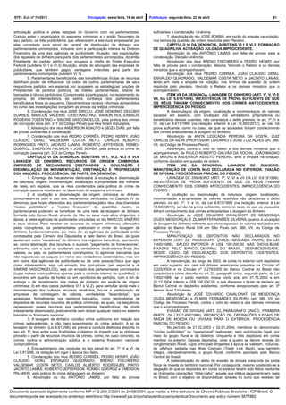 STF - DJe nº 74/2013 Divulgação: sexta-feira, 19 de abril Publicação: segunda-feira, 22 de abril 51
articulação política e pelas relações do Governo com os parlamentares.
Conluio entre o organizador do esquema criminoso e o então Tesoureiro de
seu partido; os três publicitários que ofereceram a estrutura empresarial por
eles controlada para servir de central de distribuição de dinheiro aos
parlamentares corrompidos, inclusive com a participação intensa da Diretora
Financeira de uma das agências de publicidade. Atuação, nas negociações
dos repasses de dinheiro para parte dos parlamentares corrompidos, do então
Presidente do partido político que ocupava a chefia do Poder Executivo
Federal (subitens VI.1 e VI.3). Atuação, ainda, do advogado das empresas de
publicidade, que também pagou vantagens indevidas para parte dos
parlamentares corrompidos (subitem VI.1).
5. Parlamentares beneficiários das transferências ilícitas de recursos
detinham poder de influenciar os votos de outros parlamentares de seus
respectivos partidos, em especial por ocuparem as estratégicas funções de
Presidentes de partidos políticos, de líderes parlamentares, líderes de
bancadas e blocos partidários. Comprovada a participação, no recebimento da
propina, de intermediários da estrita confiança dos parlamentares,
beneficiários finais do esquema. Depoimentos e recibos informais apreendidos
no curso das investigações compõem as provas da prática criminosa.
6. Condenação dos réus JOSÉ DIRCEU, JOSÉ GENOÍNO, DELÚBIO
SOARES, MARCOS VALÉRIO, CRISTIANO PAZ, RAMON HOLLERBACH,
ROGÉRIO TOLENTINO e SIMONE VASCONCELOS, pela prática dos crimes
de corrupção ativa (art. 317 do Código Penal) que lhes foram imputados.
7. Absolvição dos réus ANDERSON ADAUTO e GEIZA DIAS, por falta
de provas suficientes à condenação.
7. Condenação dos réus PEDRO CORRÊA, PEDRO HENRY, JOÃO
CLÁUDIO GENU, VALDEMAR COSTA NETO, CARLOS ALBERTO
RODRIGUES PINTO, JACINTO LAMAS, ROBERTO JEFFERSON, ROMEU
QUEIROZ, EMERSON PALMIERI e JOSÉ BORBA, pela prática do crime de
corrupção passiva (art. 333 do Código Penal).
CAPÍTULO VI DA DENÚNCIA. SUBITENS VI.1, VI.2, VI.3 E VI.4.
LAVAGEM DE DINHEIRO. RECURSOS DE ORIGEM CRIMINOSA.
EMPREGO DE MECANISMOS DESTINADOS À OCULTAÇÃO E
DISSIMULAÇÃO DA MOVIMENTAÇÃO, DESTINAÇÃO E PROPRIEDADE
DOS VALORES. PROCEDÊNCIA, EM PARTE, DA DENÚNCIA.
1. Emprego de mecanismos destinados à ocultação e dissimulação
da natureza, origem, movimentação, localização e propriedade dos milhares
de reais, em espécie, que os réus condenados pela prática do crime de
corrupção passiva receberam no desenrolar do esquema criminoso.
2. A ocultação e dissimulação da origem criminosa do dinheiro
consumaram-se com o uso dos mecanismos verificados no Capítulo IV da
denúncia, que foram oferecidos aos parlamentares pelos réus dos chamados
“núcleo publicitário” e “núcleo financeiro” da quadrilha. Assim, os
parlamentares puderam se beneficiar de uma rede de lavagem de dinheiro
formada pelo Banco Rural, através de três de seus mais altos dirigentes, à
época, e pelas agências de publicidade vinculadas ao réu MARCOS VALÉRIO
e seus sócios. Para receber os recursos de origem criminosa, oferecidos
pelos corruptores, os parlamentares praticaram o crime de lavagem de
dinheiro, fundamentalmente, por meio de: a) agências de publicidade então
contratadas pela Câmara dos Deputados e pelo Banco do Brasil, as quais
apareciam como “sacadoras” do dinheiro nos registros bancários, apontando-
se, como destinação dos recursos, o suposto “pagamento de fornecedores”,
artimanha com a qual se ocultaram os verdadeiros destinatários finais dos
valores, ou seja, os parlamentares corrompidos; b) agências bancárias que
não registravam os saques em nome dos verdadeiros destinatários, mas sim
em nome das agências de publicidade ou de uma pessoa física que agia
como intermediária, seja um enviado dos corruptores (em especial a ré
SIMONE VASCONCELOS), seja um enviado dos parlamentares corrompidos
(cujos nomes eram colhidos apenas para o controle interno da quadrilha); c)
encontros em quartos de hotéis ou em escritórios de partidos, com o fim de
entrega e de recebimento das malas de dinheiro em espécie de origem
criminosa; d) em dois casos (subitens VI.1 e VI.2), para camuflar ainda mais a
movimentação dos vultosos recursos recebidos, houve a participação de
empresas de corretagem de valores, verdadeiras “lavanderias”, que
apareciam, formalmente, nos registros bancários, como destinatárias de
depósitos de recursos oriundos de prática criminosa, as quais, na sequência,
repassavam esses recursos aos parlamentares beneficiários, de modo
inteiramente dissimulado, praticamente sem deixar qualquer rastro no sistema
bancário ou financeiro nacional.
3. A lavagem de dinheiro constitui crime autônomo em relação aos
crimes antecedentes, e não mero exaurimento do crime anterior. A lei de
lavagem de dinheiro (Lei 9.613/98), ao prever a conduta delituosa descrita no
seu art. 1º, teve entre suas finalidades o objetivo de impedir que se obtivesse
proveito a partir de recursos oriundos de crimes, como, no caso concreto, os
crimes contra a administração pública e o sistema financeiro nacional.
Jurisprudência.
4. Enquadramento das condutas no tipo penal do art. 1º, V e VI, da
Lei 9.613/98, na redação em vigor à época dos fatos.
5. Condenação dos réus PEDRO CORRÊA, PEDRO HENRY, JOÃO
CLÁUDIO GENU, ENIVALDO QUADRADO, BRENO FISCHBERG,
VALDEMAR COSTA NETO, CARLOS ALBERTO RODRIGUES PINTO,
JACINTO LAMAS, ROBERTO JEFFERSON, ROMEU QUEIROZ e EMERSON
PALMIERI, pela prática do crime de lavagem de dinheiro.
6. Absolvição do réu ANTÔNIO LAMAS, por falta de provas
suficientes à condenação. Unânime.
7. Absolvição do réu JOSÉ BORBA, em razão do empate na votação,
nos termos da questão de ordem resolvida pelo Plenário.
CAPÍTULO VI DA DENÚNCIA. SUBITENS VI.1 E VI.2. FORMAÇÃO
DE QUADRILHA. ACUSAÇÃO JULGADA IMPROCEDENTE.
Absolvição do réu ANTÔNIO LAMAS, por falta de provas para a
condenação. Decisão unânime.
Absolvição dos réus BRENO FISCHBERG e PEDRO HENRY, por
falta de provas para a condenação. Maioria. Vencido o Relator e os demais
ministros que o acompanhavam.
Absolvição dos réus PEDRO CORRÊA, JOÃO CLÁUDIO GENU,
ENIVALDO QUADRADO, VALDEMAR COSTA NETO e JACINTO LAMAS,
tendo em vista o empate na votação, nos termos da questão de ordem
resolvida pelo plenário. Vencido o Relator e os demais ministros que o
acompanharam.
ITEM VII DA DENÚNCIA. LAVAGEM DE DINHEIRO (ART. 1º, V, VI E
VII, DA LEI 9.613/1998). INEXISTÊNCIA DE PROVA SUFICIENTE DE QUE
OS RÉUS TINHAM CONHECIMENTO DOS CRIMES ANTECEDENTES.
IMPROCEDÊNCIA DO PEDIDO.
A dissimulação da origem, localização e movimentação de valores
sacados em espécie, com ocultação dos verdadeiros proprietários ou
beneficiários dessas quantias, não caracteriza o delito previsto no art. 1º, V e
VI, da Lei 9.613/1998 (na redação anterior à Lei 12.683/2012), se não há
prova suficiente, como no caso, de que os acusados tinham conhecimento
dos crimes antecedentes à lavagem do dinheiro.
Absolvição de ANITA LEOCÁDIA PEREIRA DA COSTA, LUIZ
CARLOS DA SILVA (PROFESSOR LUIZINHO) e JOSÉ LUIZ ALVES (art. 386,
VII, do Código de Processo Penal).
Absolvição, contra o voto do relator e dos demais ministros que o
acompanharam, de PAULO ROBERTO GALVÃO DA ROCHA, JOÃO MAGNO
DE MOURA e ANDERSON ADAUTO PEREIRA, ante o empate na votação,
conforme decidido em questão de ordem.
ITEM VIII DA DENÚNCIA. LAVAGEM DE DINHEIRO.
MANUTENÇÃO DE CONTA NÃO DECLARADA NO EXTERIOR. EVASÃO
DE DIVISAS. PROCEDÊNCIA PARCIAL DO PEDIDO.
LAVAGEM DE DINHEIRO (ART. 1º, V, VI e VII DA LEI 9.613/1998).
INEXISTÊNCIA DE PROVA SUFICIENTE DE QUE OS RÉUS TINHAM
CONHECIMENTO DOS CRIMES ANTECEDENTES. IMPROCEDÊNCIA DO
PEDIDO.
A ocultação ou dissimulação da natureza, origem, localização,
movimentação e propriedade de valores recebidos não caracteriza o delito
previsto no art. 1º, V e VI, da Lei 9.613/1998 (na redação anterior à Lei
12.683/2012), se não há prova suficiente, como no caso, de que os acusados
tinham conhecimento dos crimes antecedentes à lavagem do dinheiro.
Absolvição de JOSÉ EDUARDO CAVALCANTI DE MENDONÇA
(DUDA MENDONÇA) E ZILMAR FERNANDES SILVEIRA, quanto à acusação
de lavagem de dinheiro referente aos cinco repasses de valores realizados em
agência do Banco Rural S/A em São Paulo (art. 386, VII, do Código de
Processo Penal).
MANUTENÇÃO DE DEPÓSITOS NÃO DECLARADOS NO
EXTERIOR (ART. 22, PARÁGRAFO ÚNICO, SEGUNDA PARTE, DA LEI
7.492/1986). SALDO INFERIOR A US$ 100.000,00 NAS DATAS-BASE
FIXADAS PELO BANCO CENTRAL DO BRASIL. DESNECESSIDADE,
NESSE CASO, DE DECLARAÇÃO DOS DEPÓSITOS EXISTENTES.
IMPROCEDÊNCIA DO PEDIDO.
A manutenção, ao longo de 2003, de conta no exterior com depósitos
em valor superior aos cem mil dólares americanos previstos na Circular nº
3.225/2004 e na Circular nº 3.278/2005 do Banco Central do Brasil não
caracteriza o crime descrito no art. 22, parágrafo único, segunda parte, da Lei
7.492/1986, se o saldo mantido nessa conta era, em 31.12.2003 e em
31.12.2004, inferior a US$ 100.000,00, o que dispensa o titular de declarar ao
Banco Central os depósitos existentes, conforme excepcionado pelo art. 3º
dessas duas Circulares.
Absolvição de JOSÉ EDUARDO CAVALCANTI DE MENDONÇA
(DUDA MENDONÇA) e ZILMAR FERNANDES SILVEIRA (art. 386, VII, do
Código de Processo Penal), contra o voto do relator e dos demais ministros
que o acompanharam.
EVASÃO DE DIVISAS (ART. 22, PARÁGRAFO ÚNICO, PRIMEIRA
PARTE, DA LEI 7.492/1986). PROMOÇÃO DE OPERAÇÕES ILEGAIS DE
SAÍDA DE MOEDA OU DIVISAS PARA O EXTERIOR. PROCEDÊNCIA
PARCIAL DO PEDIDO.
No período de 21.02.2003 a 02.01.2004, membros do denominado
“núcleo publicitário” ou “operacional” realizaram, sem autorização legal, por
meio do grupo Rural e de doleiros, cinquenta e três depósitos em conta
mantida no exterior. Desses depósitos, vinte e quatro se deram através do
conglomerado Rural, cujos principais dirigentes à época se valeram, inclusive,
de offshore sediada nas Ilhas Cayman (Trade Link Bank), que também
integra, clandestinamente, o grupo Rural, conforme apontado pelo Banco
Central do Brasil.
A materialização do delito de evasão de divisas prescinde da saída
física de moeda do território nacional. Por conseguinte, mesmo aceitando-se a
alegação de que os depósitos em conta no exterior teriam sido feitos mediante
as chamadas operações “dólar-cabo”, aquele que efetua pagamento em reais
no Brasil, com o objetivo de disponibilizar, através do outro que recebeu tal
Documento assinado digitalmente conforme MP n° 2.200-2/2001 de 24/08/2001, que institui a Infra-estrutura de Chaves Públicas Brasileira - ICP-Brasil. O
documento pode ser acessado no endereço eletrônico http://www.stf.jus.br/portal/autenticacao/autenticarDocumento.asp sob o número 3677882
 