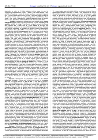 STF - DJe nº 74/2013 Divulgação: sexta-feira, 19 de abril Publicação: segunda-feira, 22 de abril 45
dias-multa, no valor de 10 (dez) salários mínimos cada, no que foi
acompanhado pelos Ministros Luiz Fux, Cármen Lúcia, Gilmar Mendes, Celso
de Mello e Presidente, e o voto do Revisor, que fixava a pena em 4 (quatro)
anos e 8 (oito) meses de reclusão e 22 (vinte e dois) dias-multa, no valor de
15 salários mínimos cada, no que foi acompanhado pelos Ministros Rosa
Weber e Dias Toffoli, o julgamento foi suspenso para colher o voto do Ministro
Marco Aurélio. Presidência do Ministro Ayres Britto. Plenário, 24.10.2012.
Decisão: Prosseguindo no julgamento, com relação ao réu Ramon
Hollerbach Cardoso, o Tribunal, pelo cometimento do delito de formação de
quadrilha (art. 288 do Código Penal) descrito no item II da denúncia, fixou a
pena definitiva em 2 (dois) anos e 3 (três) meses de reclusão, por
unanimidade e nos termos do voto do Ministro Joaquim Barbosa (Relator),
não havendo participado da votação os Ministros Ricardo Lewandowski
(Revisor), Rosa Weber, Dias Toffoli e Cármen Lúcia. Votou o Presidente. Pelo
cometimento do delito de corrupção ativa (art. 333 do Código Penal) descrito
no item III.1 (b.1) da denúncia, o Tribunal fixou a pena definitiva em 2 (dois)
anos e 6 (seis) meses de reclusão e 100 (cem) dias-multa, no valor de 10
salários mínimos cada, nos termos do voto do Relator, vencido em parte o
Ministro Cezar Peluso, não havendo participado da votação os Ministros
Revisor e Dias Toffoli. Votou o Presidente. Pelo cometimento do delito de
peculato (art. 312 do Código Penal) descrito no item III.1 (b.2) da denúncia, o
Tribunal fixou a pena definitiva em 3 (três) anos de reclusão e 180 (cento e
oitenta) dias-multa, no valor de 10 salários mínimos cada, nos termos do voto
do Relator, vencidos em parte os Ministros Cezar Peluso e Rosa Weber, não
havendo participado da votação os Ministros Revisor e Dias Toffoli. Votou o
Presidente. Pelo cometimento do delito de corrupção ativa descrito no item
III.3 (c.1) da denúncia, o Tribunal fixou a pena definitiva em 2 (dois) anos, 8
(oito) meses de reclusão e 180 (cento e oitenta) dias-multa, no valor de 10
salários mínimos cada, nos termos do voto do Relator, vencidos em parte os
Ministros Cezar Peluso, Revisor, Rosa Weber, Dias Toffoli e Cármen Lúcia.
Votou o Presidente. Pelo cometimento do delito de peculato descrito nos
itens III.2 (b) e III.3 (c.2) da denúncia, o Tribunal fixou a pena definitiva em 3
(três) anos, 10 (dez) meses e 20 (vinte) dias de reclusão e 190 (cento e
noventa) dias-multa, no valor de 10 salários mínimos cada, nos termos do
voto do Relator, vencidos em parte os Ministros Cezar Peluso e Revisor. E,
pelo cometimento do delito de lavagem de dinheiro (art. 1º, incisos V e VI, da
Lei nº 9.613/1998) descrito no item IV da denúncia, após o voto do Relator,
fixando a pena-base em 3 (três) anos e 6 (seis) meses de reclusão, acrescido
de 2/3 pela continuidade delitiva, tornado-a definitiva em 5 (cinco) anos e 10
(dez) meses, no que foi acompanhado pelos Ministros Celso de Mello, Luiz
Fux, Gilmar Mendes e Presidente, e o voto do Revisor, que fixava a pena-
base em 3 (três) anos e 6 (seis) meses de reclusão, acrescido de 1/3 pela
continuidade delitiva, tornando-a definitiva em 4 (quatro) anos e 8 (oito)
meses, no que foi acompanhado pelos Ministros Rosa Weber e Dias Toffoli, o
julgamento foi suspenso para colher os votos dos Ministros Cármen Lúcia e
Marco Aurélio. Presidência do Senhor Ministro Ayres Britto. Plenário,
25.10.2012.
Decisão: Prosseguindo no julgamento quanto ao réu Ramon
Hollerbach Cardoso, o Tribunal, pelo cometimento do delito de corrupção
ativa (art. 333 do CP) descrito no item VI (1.a, 2.a, 3.a, 4.a) da denúncia,
fixou a pena em 5 (cinco) anos e 10 (dez) meses de reclusão e 180 (cento e
oitenta) dias-multa, no valor de 10 (dez) salários mínimos cada, nos termos do
voto do Relator, vencidos os Ministros Revisor e Dias Toffoli. Votou o
Presidente. Colhido o voto do Ministro Marco Aurélio, com relação ao réu
Marcos Valério Fernandes de Souza quanto ao cometimento do delito de
corrupção ativa descrito no item VI (1.a, 2.a, 3.a, 4.a) da denúncia, o
Tribunal fixou a pena em 7 (sete) anos e 11 (onze) meses de reclusão e 225
(duzentos e vinte e cinco) dias-multa, no valor de 10 (dez) salários mínimos
cada, nos termos do voto do Relator, vencidos os Ministros Revisor e Dias
Toffoli. Votou o Presidente. Quanto ao réu Ramon Hollerbach Cardoso, o
Tribunal, pelo cometimento do delito de lavagem de dinheiro (art. 1º, incisos
V e VI, da Lei nº 9.613/1998) descrito no item IV da denúncia, colhidos os
votos dos Ministros Cármen Lúcia e Marco Aurélio, fixou a pena em 5 (cinco)
anos e 10 (dez) meses de reclusão e 166 (cento e sessenta e seis) dias-
multa, no valor de 10 (dez) salários mínimos cada, nos termos do voto do
Relator, vencidos os Ministros Revisor, Rosa Weber, Dias Toffoli e Cármen
Lúcia. Votou o Presidente. Pelo cometimento do delito de evasão de divisas
(art. 22, parágrafo único, da Lei nº 7.492/1986) descrito no item VIII da
denúncia, após o voto do Relator que fixava a pena-base em 4 (quatro) anos e
7 (sete) meses de reclusão e 100 (cem) dias-multa, no valor de 10 (dez)
salários mínimos cada, no que foi acompanhado pelos Ministros Luiz Fux,
Gilmar Mendes, Celso de Mello e Presidente, e o voto do Ministro Revisor que
fixava a pena em 2 (dois) anos e 8 (oito) meses de reclusão e 13 (treze) dias-
multa, no valor de 10 (dez) salários mínimos cada, no que foi acompanhado
pelos Ministros Rosa Weber, Dias Toffoli e Cármen Lúcia, e o voto do Ministro
Marco Aurélio que fixava a pena-base em 2 (dois) anos e 9 (nove) meses de
reclusão e não reconhecia a continuidade delitiva, o julgamento foi suspenso.
O Ministro Marco Aurélio, pelo cometimento do delito de evasão de divisas
pelo réu Marcos Valério Fernandes de Souza, fixou em 3 (três) anos a pena-
base. Presidência do Ministro Ayres Britto (Presidente). Plenário, 07.11.2012.
Decisão: Retomando o julgamento quanto ao réu Ramon
Hollerbach Cardoso, pelo cometimento do delito de evasão de divisas (art.
22, parágrafo único, da Lei 7.492/1986), descrito no item VIII da denúncia, o
Tribunal aprovou proposta do Ministro Celso de Mello no sentido de fixar em
1/3 a exacerbação pela continuidade delitiva, vencidos os Ministros Ricardo
Lewandowski (Revisor), Dias Toffoli e Cármen Lúcia, abstendo-se de votar o
Ministro Marco Aurélio, restando fixada a pena em 3 (três) anos e 8 (oito)
meses de reclusão e 100 (cem) dias-multa, no valor de 10 (dez) salários
mínimos cada, nos termos do voto reajustado do Ministro Joaquim Barbosa
(Relator), vencidos parcialmente os Ministros Revisor, Dias Toffoli e Cármen
Lúcia. Votou o Presidente. Em seguida, com relação ao réu Cristiano de
Mello Paz, o Tribunal, pelo cometimento do delito de formação de quadrilha
(art. 288 do Código Penal), descrito no item II da denúncia, fixou a pena em 2
(dois) anos e 3 (três) meses de reclusão, nos termos do voto do Relator,
vencido, em parte, o Ministro Marco Aurélio. Votou o Presidente. Não
participaram da votação os Ministros Revisor, Rosa Weber, Dias Toffoli e
Cármen Lúcia. Pelo cometimento do delito de corrupção ativa (art. 333 do
CP), descrito no item III.1 (b.1) da denúncia, o Tribunal fixou a pena em 2
(dois) anos e 6 (seis) meses de reclusão e 100 (cem) dias-multa, no valor de
10 (dez) salários mínimos cada, nos termos do voto do Relator, vencido, em
parte, o Ministro Cezar Peluso. Votou o Presidente. Não participaram da
votação os Ministros Revisor e Dias Toffoli. Pelo cometimento do delito de
peculato (art. 312 do CP), descrito no item III.1 (b.2) da denúncia, o Tribunal
fixou a pena em 3 (três) anos de reclusão e 180 (cento e oitenta) dias-multa,
no valor de 10 (dez) salários mínimos cada, nos termos do voto do Relator,
vencidos, em parte, os Ministros Cezar Peluso e Rosa Weber. Votou o
Presidente. Não participaram da votação os Ministros Revisor e Dias Toffoli. O
Relator aderiu à proposta do Ministro Celso de Mello de aplicar o art. 387,
inciso IV, do Código de Processo Penal, na redação dada pela Lei nº 11.719,
de 20 de junho de 2008. O Ministro Marco Aurélio não aderiu ao aditamento.
O Presidente reservou-se a votar sobre a proposta em momento posterior.
Pelo cometimento do delito de corrupção ativa, descrito no item III.3 (c.1) da
denúncia, o Tribunal fixou a pena em 2 (dois) anos e 8 (oito) meses de
reclusão e 180 (cento e oitenta) dias-multa, no valor de 10 (dez) salários
mínimos cada, nos termos do voto do Relator, vencidos, em parte, os
Ministros Cezar Peluso, Revisor, Rosa Weber, Dias Toffoli e Cármen Lúcia.
Votou o Presidente. Pelo cometimento do delito de peculato, descrito nos
itens III.2 (b) e III.3 (c.2) da denúncia, após o voto do Relator, que fixava a
pena em 3 (três) anos, 10 (dez) meses, 20 (vinte) dias de reclusão e 190
(cento e noventa) dias-multa, no valor de 10 (dez) salários mínimos cada, no
que foi acompanhado pelos Ministros Rosa Weber, Luiz Fux, Cármen Lúcia,
Gilmar Mendes, Marco Aurélio, Celso de Mello e Presidente; o voto do
Revisor, que fixava a pena em 2 (dois) anos, 11 (onze) meses de reclusão e
15 (quinze) dias-multa, no valor de 10 (dez) salários mínimos cada, e o voto
do Ministro Cezar Peluso, que a fixava, em relação ao delito descrito no item
III.2 (b) da denúncia, em 2 (dois) anos de reclusão, 30 (trinta) dias-multa, no
valor de 3 (três) salários mínimos cada, e, em relação ao delito descrito no
item III.3 (c.2) da denúncia, fixava a pena em 2 (dois) anos, 8 (oito) meses de
reclusão e 40 (quarenta) dias-multa, no valor de 3 (três) salários mínimos
cada, a conclusão da votação foi adiada para que seja colhido o voto do
Ministro Dias Toffoli, ausente ocasionalmente. Pelo cometimento do delito de
lavagem de dinheiro (art. 1º, incisos V e VI, da Lei nº 9.613/1998), descrito
no item IV da denúncia, após o voto do Relator, que fixava a pena em 5
(cinco) anos e 10 (dez) meses de reclusão e 166 (cento e sessenta e seis)
dias-multa, no valor de 10 (dez) salários mínimos cada, no que foi
acompanhado pelos Ministros Luiz Fux, Gilmar Mendes, Marco Aurélio, Celso
de Mello e Presidente, e após o voto do Revisor, que a fixava em 5 (cinco)
anos e 4 (quatro) meses de reclusão e 17 (dezessete) dias-multa, no valor de
10 (dez) salários mínimos cada, no que foi acompanhado pelas Ministras
Rosa Weber e Cármen Lúcia, a conclusão da votação foi adiada para que seja
colhido o voto do Ministro Dias Toffoli, ausente ocasionalmente. Pelo
cometimento do delito de corrupção ativa, descrito no item VI (1.a, 2.a, 3.a,
4.a) da denúncia, após o voto do Relator, que fixava a pena em 5 (cinco) anos
e 10 (dez) meses de reclusão e 180 (cento e oitenta) dias-multa, no valor de
10 (dez) salários mínimos cada, no que foi acompanhado pelos Ministros
Rosa Weber, Luiz Fux, Cármen Lúcia, Gilmar Mendes, Celso de Mello e
Presidente; após o voto do Revisor, que a fixava em 2 (dois) anos e 11 (onze)
meses de reclusão e 15 (quinze) dias-multa, no valor de 10 (dez) salários
mínimos cada, e o voto do Ministro Marco Aurélio, que fixava a pena-base em
3 (três) anos e 6 (seis) meses de reclusão, deixando o exame da continuidade
delitiva para outro momento, a conclusão da votação foi adiada para que seja
colhido o voto do Ministro Dias Toffoli, ausente ocasionalmente. Com relação
ao réu Rogério Lanza Tolentino, o Tribunal, pelo cometimento do delito de
formação de quadrilha, descrito no item II da denúncia, fixou a pena em 2
(dois) anos e 3 (três) meses de reclusão, nos termos do voto do Ministro
Marco Aurélio, vencido, em parte, o Relator, que a fixava em 2 (dois) anos de
reclusão e reconhecia a prescrição da pretensão punitiva. Não participaram da
votação os Ministros Revisor, Rosa Weber, Dias Toffoli e Cármen Lúcia. Votou
o Presidente. Quanto ao delito de lavagem de dinheiro, descrito no item IV
da denúncia, após o voto do Relator, fixando a pena em 5 (cinco) anos, 3
(três) meses e 10 (dias) de reclusão e 133 (cento e trinta e três) dias-multa, no
valor de 10 (dez) salários mínimos cada, e após a questão de ordem
suscitada da tribuna pelo advogado Paulo Sérgio Abreu e Silva, que afirmava
que o réu está sendo acusado de um único delito de lavagem, a votação do
item foi adiada. Não participam da votação os Ministros Revisor e Dias Toffoli.
Pelo cometimento do delito de corrupção ativa, descrito no item VI.1.a da
denúncia, o Tribunal fixou a pena em 3 (três) anos de reclusão e 110 (cento e
dez) dias-multa, no valor de 10 (dez) salários mínimos, nos termos do voto do
Documento assinado digitalmente conforme MP n° 2.200-2/2001 de 24/08/2001, que institui a Infra-estrutura de Chaves Públicas Brasileira - ICP-Brasil. O
documento pode ser acessado no endereço eletrônico http://www.stf.jus.br/portal/autenticacao/autenticarDocumento.asp sob o número 3677882
 