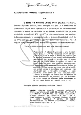 Superior Tribunal de Justiça
HABEAS CORPUS Nº 142.803 - SC (2009/0142829-4)


                                              VOTO

               O EXMO. SR. MINISTRO JORGE MUSSI (Relator): Inicialmente,
embora o legislador ordinário, com a alteração dada pela Lei n. 11.689/2008 no
procedimento do júri, tenha impedido que as partes façam em plenário qualquer
referência à decisão de pronúncia ou às decisões posteriores que julgaram
admissível a acusação (art. 478, I, do CPP), é certo que os jurados, caso solicitem,
terão acesso aos autos e, consequentemente, ao decisum objurgado (art. 480, § 3º,
do CPP), razão pela qual caracteriza-se o risco de influência no ânimo do Tribunal
Popular, bem justificando o exame da existência ou não da eiva deduzida na inicial.

               Quanto à matéria, mister transcrever lição doutrinária, in verbis :


                               "Recebimento de cópias do processo: é uma inovação
                               trazida pela Lei 11.689/08. Parece-nos ter sido alteração
                               positiva. De posse de cópia da decisão de pronúncia (ou
                               de decisões posteriores a essa, como o acórdão proferido
                               pelo tribunal) e do relatório do processo, feito por escrito
                               pelo juiz, os jurados melhor se situarão no cenário do
                               caso a julgar e poderão dirigir perguntas às testemunhas
                               e ao acusado. Aliás, se os jurados recebem a decisão de
                               pronúncia, é mais um fator para que esta seja proferida
                               em termos sóbrios e comedidos, sem excessos, mas
                               abordando, com a necessária motivação, as teses
                               levantadas pelas partes em suas alegações finais.
                               Ademais, a acusação em plenário terá por fronteira os
                               limites estabelecidos na pronúncia" (NUCCI, Guilherme
                               de Souza. Código de processo penal comentado . 8ª
                               ed. São Paulo: Revista dos Tribunais, 2008, p. 792).


               A respeito, leia-se o seguinte excerto deste Tribunal:

                         "HABEAS        CORPUS . HOMICÍDIO   DOLOSO. PRONÚNCIA.
                         EXCESSO DE LINGUAGEM. JUÍZO DE CERTEZA DA AUTORIA E
                         AFASTAMENTO        PEREMPTÓRIO    DE TESES DEFENSIVAS.
                         INDEVIDA INVASÃO NA COMPETÊNCIA DOS JURADOS.
                         CONSTRANGIMENTO ILEGAL. INOVAÇÕES TRAZIDAS PELA LEI
                         Nº      11.689/08. RESTRIÇÃO    À   LEITURA DE  PEÇAS.
                         PREJUDICIALIDADE DO PEDIDO. INOCORRÊNCIA. ENTREGA
                         DA PRONÚNCIA AOS JURADOS [...].
                         "[...].
Documento: 10128273 - RELATÓRIO E VOTO - Site certificado                    Página 2 de 8
 