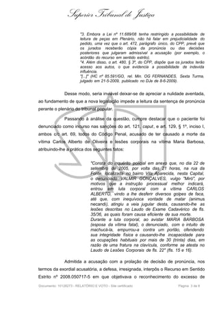 Superior Tribunal de Justiça
                         "3. Embora a Lei nº 11.689/08 tenha restringido a possibilidade de
                         leitura de peças em Plenário, não há falar em prejudicialidade do
                         pedido, uma vez que o art. 472, parágrafo único, do CPP, prevê que
                         os jurados receberão cópia da pronúncia ou das decisões
                         posteriores que julgaram admissível a acusação (por exemplo, o
                         acórdão do recurso em sentido estrito).
                         "4. Além disso, o art. 480, § 3º, do CPP, dispõe que os jurados terão
                         acesso aos autos, o que evidencia a possibilidade de indevida
                         influência.
                         "[...]" (HC nº 85.591/GO, rel. Min. OG FERNANDES, Sexta Turma,
                         julgado em 21-5-2009, publicado no DJe de 8-6-2009).


               Desse modo, seria inviável deixar-se de apreciar a nulidade aventada,
ao fundamento de que a nova legislação impede a leitura da sentença de pronúncia
perante o plenário do tribunal popular.

               Passando à análise da questão, cumpre destacar que o paciente foi
denunciado como incurso nas sanções do art. 121, caput , e art. 129, § 1º, inciso I,
ambos c/c art. 69, todos do Código Penal, acusado de ter causado a morte da
vítima Carlos Alberto de Oliveira e lesões corporais na vítima Maria Barbosa,
atribuindo-lhe a prática dos seguintes fatos:


                               "Consta do inquérito policial em anexo que, no dia 22 de
                               setembro de 2005, por volta das 21 horas, na rua da
                               Fonte, localizada no bairro Vila Aparecida, nesta Capital,
                               o denunciado VALMIR GONÇALVES, vulgo "Miró", por
                               motivos que a instrução processual melhor indicará,
                               entrou em luta corporal com a vítima CARLOS
                               ALBERTO, vindo a lhe desferir diversos golpes de faca,
                               até que, com inequívoca vontade de matar (animus
                               necandi), atingiu a veia jugular desta, causando-lhe as
                               lesões descritas no Laudo de Exame Cadavérico de fls.
                               35/36, as quais foram causa eficiente de sua morte.
                               Durante a luta corporal, ao avistar MARIA BARBOSA
                               (esposa da vítima fatal), o denunciado, com o intuito de
                               machucá-la, empurrou-a contra um portão, ofendendo
                               sua integridade física e causando-lhe incapacidade para
                               as ocupações habituais por mais de 30 (trinta) dias, em
                               razão de uma fratura na clavícula, conforme se atesta no
                               Laudo de Lesões Corporais de fls. 22" (fls. 15 e 16).

               Admitida a acusação com a prolação de decisão de pronúncia, nos
termos da exordial acusatória, a defesa, irresignada, interpôs o Recurso em Sentido
Estrito nº 2008.050717-5 em que objetivava o reconhecimento do excesso de
Documento: 10128273 - RELATÓRIO E VOTO - Site certificado                      Página 3 de 8
 