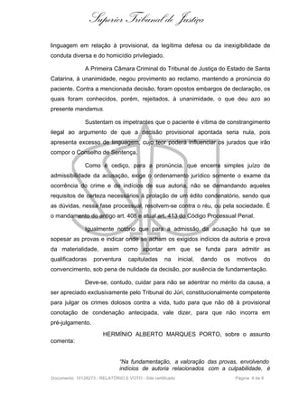 Superior Tribunal de Justiça
linguagem em relação à provisional, da legítima defesa ou da inexigibilidade de
conduta diversa e do homicídio privilegiado.

               A Primeira Câmara Criminal do Tribunal de Justiça do Estado de Santa
Catarina, à unanimidade, negou provimento ao reclamo, mantendo a pronúncia do
paciente. Contra a mencionada decisão, foram opostos embargos de declaração, os
quais foram conhecidos, porém, rejeitados, à unanimidade, o que deu azo ao
presente mandamus.

               Sustentam os impetrantes que o paciente é vítima de constrangimento
ilegal ao argumento de que a decisão provisional apontada seria nula, pois
apresenta excesso de linguagem, cujo teor poderá influenciar os jurados que irão
compor o Conselho de Sentença.

               Como é cediço, para a pronúncia, que encerra simples juízo de
admissibilidade da acusação, exige o ordenamento jurídico somente o exame da
ocorrência do crime e de indícios de sua autoria, não se demandando aqueles
requisitos de certeza necessários à prolação de um édito condenatório, sendo que
as dúvidas, nessa fase processual, resolvem-se contra o réu, ou pela sociedade. É
o mandamento do antigo art. 408 e atual art. 413 do Código Processual Penal.

               Igualmente notório que para a admissão da acusação há que se
sopesar as provas e indicar onde se acham os exigidos indícios da autoria e prova
da materialidade, assim como apontar em que se funda para admitir as
qualificadoras     porventura      capituladas      na      inicial,   dando   os   motivos     do
convencimento, sob pena de nulidade da decisão, por ausência de fundamentação.

               Deve-se, contudo, cuidar para não se adentrar no mérito da causa, a
ser apreciado exclusivamente pelo Tribunal do Júri, constitucionalmente competente
para julgar os crimes dolosos contra a vida, tudo para que não dê à provisional
conotação de condenação antecipada, vale dizer, para que não incorra em
pré-julgamento.
                       HERMÍNIO ALBERTO MARQUES PORTO, sobre o assunto
comenta:


                               “Na fundamentação, a valoração das provas, envolvendo
                               indícios de autoria relacionados com a culpabilidade, é
Documento: 10128273 - RELATÓRIO E VOTO - Site certificado                           Página 4 de 8
 