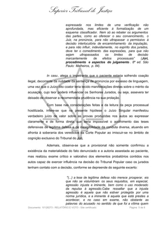 Superior Tribunal de Justiça
                               expressada nos limites de uma verificação não
                               aprofundada, mas eficiente à formalização de um
                               esquema classificador. Nem só ao rebater os argumentos
                               das partes, como ao oferecer o seu convencimento, o
                               Juiz, na pronúncia, para não ultrapassar o permissivo à
                               decisão interlocutória de encaminhamento da imputação,
                               e para não influir, indevidamente, no espírito dos jurados,
                               deve ter o comedimento das expressões, para que não
                               sejam     ultrapassados      os    limites   de     decisão
                               marcantemente        de    efeitos    processuais”    (Júri,
                               procedimento e aspectos do julgamento . 8ª ed. São
                               Paulo: Malheiros, p. 84).


               In casu, alega o impetrante que o paciente estaria sofrendo coação
ilegal, decorrente da nulidade da sentença de pronúncia por excesso de linguagem,
uma vez que o Juízo dito coator teria tecido manifestações diretas sobre o mérito da
acusação, cujo teor poderá influenciar os Senhores Jurados, ou seja, assevera ter
deixado de observar a recomendada prudência na sua prolação.

               Com base nas considerações feitas e da leitura da peça processual
hostilizada, infere-se que na presente hipótese o Juízo Singular manifestou
verdadeiro juízo de valor sobre as provas produzidas nos autos ao expressar
claramente e de forma direta que seria impossível o acolhimento das teses
defensivas de legítima defesa e de inexigibilidade da conduta diversa, atuando em
afronta à soberania dos veredictos da Corte Popular ao imiscuir-se no âmbito de
cognição exclusivo do Tribunal do Júri.

               Ademais, observa-se que a provisional não somente confirmou a
existência da materialidade do fato denunciado e a autoria assestada ao paciente,
mas realizou exame crítico e valorativo dos elementos probatórios contidos nos
autos capaz de exercer influência na decisão do Tribunal Popular caso os jurados
tenham contato com a decisão, conforme se depreende do seguinte excerto:


                                "(...) a tese de legítima defesa não merece prosperar, eis
                               que não se vislumbram os seus requisitos, em especial,
                               agressão injusta e iminente, bem como o uso moderado
                               da repulsa à agressão.Cabe ressaltar que a injusta
                               agressão é aquela que não estiver protegida por uma
                               norma jurídica, e a iminente é aquela que está prestes a
                               acontecer, e no caso em exame, não obstante as
                               palavras do acusado no sentido de que foi a vítima quem
Documento: 10128273 - RELATÓRIO E VOTO - Site certificado                    Página 5 de 8
 