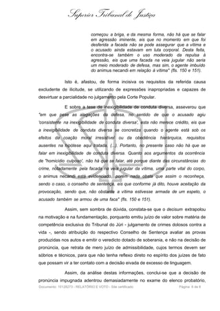 Superior Tribunal de Justiça
                               começou a briga, e da mesma forma, não há que se falar
                               em agressão iminente, eis que no momento em que foi
                               desferida a facada não se pode assegurar que a vítima e
                               o acusado ainda estavam em luta corporal. Desta feita,
                               encontra-se também o uso moderado da repulsa à
                               agressão, eis que uma facada na veia jugular não seria
                               um meio moderado de defesa, mas sim, o agente imbuído
                               do animus necandi em relação à vítima" (fls. 150 e 151).

               Isto é, afastou, de forma incisiva os requisitos da referida causa
excludente de ilicitude, se utilizando de expressões inapropriadas e capazes de
desvirtuar a parcialidade no julgamento pela Corte Popular.

               E sobre a tese de inexigibilidade de conduta diversa, asseverou que
"em que pese as alegações da defesa, no sentido de que o acusado agiu
'consistente na inexigibilidade de conduta diversa', esta não merece crédito, eis que
a inexigibilidade de conduta diversa se concretiza quando o agente está sob os
efeitos da coação moral irresistível ou da obediência hierárquica, requisitos
ausentes na hipótese aqui tratada. (...). Portanto, no presente caso não há que se
falar em inexigibilidade de conduta diversa. Quanto aos argumentos da ocorrência
de "homicídio culposo', não há que se falar, até porque diante das circunstâncias do
crime, notadamente pela facada na veia jugular da vítima, uma parte vital do corpo,
o animus necandi está evidenciado, porém nada obsta que assim o reconheça,
sendo o caso, o conselho de sentença, eis que conforme já dito, houve aceitação da
provocação, sendo que, não obstante a vítima estivesse armada de um espeto, o
acusado também se armou de uma faca" (fls. 150 e 151).

               Assim, sem sombra de dúvida, constata-se que o decisum extrapolou
na motivação e na fundamentação, porquanto emitiu juízo de valor sobre matéria de
competência exclusiva do Tribunal do Júri - julgamento de crimes dolosos contra a
vida -, sendo atribuição do respectivo Conselho de Sentença avaliar as provas
produzidas nos autos e emitir o veredicto dotado de soberania, e não na decisão de
pronúncia, que retrata de mero juízo de admissibilidade, cujos termos devem ser
sóbrios e técnicos, para que não tenha reflexo direto no espírito dos juízes de fato
que possam vir a ter contato com a decisão eivada de excesso de linguagem.

               Assim, da análise destas informações, conclui-se que a decisão de
pronúncia impugnada adentrou demasiadamente no exame do elenco probatório,
Documento: 10128273 - RELATÓRIO E VOTO - Site certificado                 Página 6 de 8
 