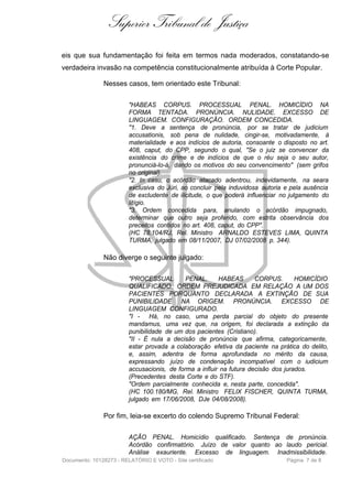 Superior Tribunal de Justiça
eis que sua fundamentação foi feita em termos nada moderados, constatando-se
verdadeira invasão na competência constitucionalmente atribuída à Corte Popular.

               Nesses casos, tem orientado este Tribunal:

                         "HABEAS CORPUS. PROCESSUAL PENAL. HOMICÍDIO NA
                         FORMA TENTADA. PRONÚNCIA. NULIDADE. EXCESSO DE
                         LINGUAGEM. CONFIGURAÇÃO. ORDEM CONCEDIDA.
                         "1. Deve a sentença de pronúncia, por se tratar de judicium
                         accusationis, sob pena de nulidade, cingir-se, motivadamente, à
                         materialidade e aos indícios de autoria, consoante o disposto no art.
                         408, caput, do CPP, segundo o qual, "Se o juiz se convencer da
                         existência do crime e de indícios de que o réu seja o seu autor,
                         pronunciá-lo-á, dando os motivos do seu convencimento" (sem grifos
                         no original).
                         "2. In casu, o acórdão atacado adentrou, indevidamente, na seara
                         exclusiva do Júri, ao concluir pela induvidosa autoria e pela ausência
                         de excludente de ilicitude, o que poderá influenciar no julgamento do
                         litígio.
                         "3. Ordem concedida para, anulando o acórdão impugnado,
                         determinar que outro seja proferido, com estrita observância dos
                         preceitos contidos no art. 408, caput, do CPP".
                         (HC 78.104/RJ, Rel. Ministro ARNALDO ESTEVES LIMA, QUINTA
                         TURMA, julgado em 08/11/2007, DJ 07/02/2008 p. 344).

               Não diverge o seguinte julgado:

                         "PROCESSUAL         PENAL.      HABEAS       CORPUS.       HOMICÍDIO
                         QUALIFICADO. ORDEM PREJUDICADA EM RELAÇÃO A UM DOS
                         PACIENTES PORQUANTO DECLARADA A EXTINÇÃO DE SUA
                         PUNIBILIDADE NA ORIGEM. PRONÚNCIA. EXCESSO DE
                         LINGUAGEM CONFIGURADO.
                         "I - Há, no caso, uma perda parcial do objeto do presente
                         mandamus, uma vez que, na origem, foi declarada a extinção da
                         punibilidade de um dos pacientes (Cristiano).
                         "II - É nula a decisão de pronúncia que afirma, categoricamente,
                         estar provada a colaboração efetiva da paciente na prática do delito,
                         e, assim, adentra de forma aprofundada no mérito da causa,
                         expressando juízo de condenação incompatível com o iudicium
                         accusacionis, de forma a influir na futura decisão dos jurados.
                         (Precedentes desta Corte e do STF).
                         "Ordem parcialmente conhecida e, nesta parte, concedida".
                         (HC 100.180/MG, Rel. Ministro FELIX FISCHER, QUINTA TURMA,
                         julgado em 17/06/2008, DJe 04/08/2008).

               Por fim, leia-se excerto do colendo Supremo Tribunal Federal:

                         AÇÃO PENAL. Homicídio qualificado. Sentença de pronúncia.
                         Acórdão confirmatório. Juízo de valor quanto ao laudo pericial.
                         Análise exauriente. Excesso de linguagem. Inadmissibilidade.
Documento: 10128273 - RELATÓRIO E VOTO - Site certificado                       Página 7 de 8
 