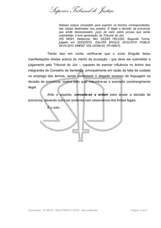 Superior Tribunal de Justiça
                         Habeas corpus concedido para suprimir os trechos correspondestes
                         das cópias destinadas aos jurados. É ilegal a decisão de pronúncia
                         que emite desnecessário juízo de valor sobre provas que serão
                         submetidas à livre apreciação do Tribunal do Júri.
                         (HC 94591, Relator(a): Min. CEZAR PELUSO, Segunda Turma,
                         julgado em 02/02/2010, DJe-055 DIVULG 25-03-2010 PUBLIC
                         26-03-2010 EMENT VOL-02395-03 PP-00627).

               Tendo isso em conta, verifica-se que o Juízo Singular teceu
manifestações diretas acerca do mérito da acusação - que deve ser submetido a
julgamento pelo Tribunal do Júri -, capazes de exercer influência no ânimo dos
integrantes do Conselho de Sentença, principalmente em razão da falta de cuidado
no emprego dos termos, sendo constatado o alegado excesso de linguagem na
decisão de pronúncia, motivo pelo qual vislumbra-se o aventado constrangimento
ilegal.

               Ante o exposto, concede-se a ordem para anular a decisão de
pronúncia, devendo outra ser proferida com observância dos limites legais.

               É o voto.




Documento: 10128273 - RELATÓRIO E VOTO - Site certificado                    Página 8 de 8
 