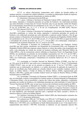 TRIBUNAL DE CONTAS DA UNIÃO TC 007.597/2018-5
2
9.2.3.3. os valores efetivamente compensados entre créditos da fazenda pública de
qualquer natureza, a exemplo dos créditos tributários, e as multas ou indenizações fixadas às empresas,
por meio dos instrumentos negociais formalizados no âmbito do MPU;
9.3. determinar à Secretaria-Geral da PGR que:
9.3.1. passe a informar à Secretaria de Orçamento Federal (SOF), anualmente, os valores
das multas, reparações e restituições pactuadas em acordos de leniência e de colaboração premiada,
que serão destinados à Conta Única do Tesouro Nacional, uma vez que deverão constar dos Projetos
de Lei Orçamentária Anual (PLOA) em atendimento ao art. 165, § 5º, da CF /1988, c/c os arts. 2º, 3º e
56 da Lei 4.320/1964, arts. 12, § 3º, e 58 da Lei Complementar 101/2000 (LRF), Decreto-
Lei1.755/1979 e Decreto 93.872/1986;
9.3.2. passe a informar à Secretaria de Coordenação e Governança das Empresas Estatais
(Sest/ME), anualmente, os valores das multas, reparações e restituições pactuadas em acordos de
leniência e de colaboração premiada que serão destinados a empresas estatais federais, a fim de que
possam compor os Orçamentos de Investimento (OI) e/ou os Programas de Dispêndios Globais (PDG),
em atendimento ao art. 165, § 5º, da CF/1988, aos arts. 2º e 3º da Lei 4.320/1964, às regras de previsão
e arrecadação das receitas da União (art. 12, § 3º, e 58 da LRF) e de evidenciação, composição e
transparência do orçamento federal (art. 48, § 2º, inciso II, da LRF);
9.4. determinar à Secretaria de Coordenação e Governança das Empresas Estatais
(Sest/ME) que faça constar, anualmente, nos Orçamentos de Investimento (OI) e nos Programas de
Dispêndios Globais (PDG) das empresas estatais federais os valores das multas e das recuperações que
serão a elas destinadas em virtude dos acordos de leniência celebrados pelo Ministério Público da
União (MPU), a fim de corretamente estarem refletidas no Orçamento Fiscal e da Seguridade Social
(OFSS), em atendimento ao princípio da universalidade orçamentária (art. 165, § 5º, da CF/1988 e
arts. 2º e 3º da Lei 4.320/1964), às regras de previsão e arrecadação da receita (art. 12, § 3º, e 58 da
LRF) e de evidenciação, composição e transparência do orçamento federal (art. 48, § 2º, inciso II,
da LRF);
9.5. recomendar ao Conselho Nacional do Ministério Público (CNMP), com base no
art. 250, inciso II, do RI/TCU, que avalie rever o entendimento contido no § 1º do art. 5º da Resolução
CNMP-179/2017, uma vez que vai de encontro ao disposto no art. 13 da Lei 7.347/1985, o qual
estabelece que as indenizações em dinheiro e as multas decorrentes da aplicação da respectiva lei
devem ser recolhidas para fundo gerido por conselho federal ou por conselhos estaduais, sendo tal
fundo, no âmbito federal, o Fundo de Defesa de Direitos Difusos (FDD), regulamentado pelo
Decreto 1.306/1994, e gerido pelo Conselho Federal Gestor do Fundo de Direitos Difusos (CFDD),
instituído pela Lei 9.008/1995;
9.6. recomendar à Secretaria de Orçamento Federal (SOF) e à Secretaria-Geral da PGR
que, em articulação, avaliem a necessidade de eventuais ajustes no Sistema Integrado de Planejamento
e Orçamento (Siop), a fim de possibilitar o registro dos valores das multas, reparações e restituições
pactuadas nos acordos de leniência e de colaboração premiada que serão destinados à Conta Única do
Tesouro Nacional pela SG/PR, uma vez que esses recursos não constituem receitas próprias do MPU;
9.7. recomendar ao Ministério do Trabalho e Emprego e à Casa Civil da Presidência da
República que, avaliem a conveniência e oportunidade de propor ao Congresso Nacional a criação de
um fundo próprio para receber os recursos oriundos de instrumentos negociais formalizados no âmbito
da seara trabalhista, com destinação específica para a reparação dos danos causados a direitos ou
interesses difusos e coletivos no âmbito laboral;
9.8. informar à Secretaria de Orçamento Federal (SOF) das determinações constantes dos
subitens 9.3.1 e 9.3.2 da presente deliberação;
9.9. esclarecer aos TRFs da 1ª à 6ª Região e aos TRTs da 1ª à 24ª Região de que a destinação
alternativa das indenizações em dinheiro e das multas oriundas da aplicação da Lei da Ação Civil
Pública (Lei 7.347/1985), sem o recolhimento ao fundo federal preconizado no art. 13 da respectiva lei e
regulamentado pelo Decreto 1.306/1994, ressalvadas as hipóteses em que legislação especial lhes
 