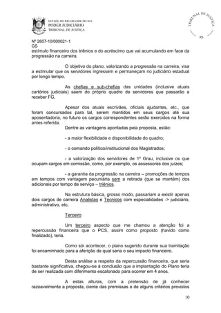 U
TRIB

IÇ A

PODER JUDICIÁRIO

L DE JU
ST

ESTADO DO RIO GRANDE DO SUL

NA

TRIBUNAL DE JUSTIÇA

RS

Nº 2607-10/000021-1
GS

estímulo financeiro dos triênios e do acréscimo que vai acumulando em face da
progressão na carreira.
O objetivo do plano, valorizando a progressão na carreira, visa
a estimular que os servidores ingressem e permaneçam no judiciário estadual
por longo tempo.
As chefias e sub-chefias das unidades (inclusive atuais
cartórios judiciais) saem do próprio quadro de servidores que passarão a
receber FG.
Apesar dos atuais escrivães, oficiais ajudantes, etc., que
foram concursados para tal, serem mantidos em seus cargos até sua
aposentadoria, no futuro os cargos correspondentes serão exercidos na forma
antes referida.
Dentre as vantagens apontadas pela proposta, estão:
- a maior flexibilidade e disponibilidade do quadro;
- o comando político/institucional dos Magistrados;
- a valorização dos servidores de 1º Grau, inclusive os que
ocupam cargos em comissão, como, por exemplo, os assessores dos juízes;
- a garantia da progressão na carreira – promoções de tempos
em tempos com vantagem pecuniária sem a retirada (que se mantém) dos
adicionais por tempo de serviço – triênios.
Na estrutura básica, grosso modo, passariam a existir apenas
dois cargos de carreira Analistas e Técnicos com especialidades -> judiciário,
administrativo, etc.
Terceiro
Um terceiro aspecto que me chamou a atenção foi a
repercussão financeira que o PCS, assim como proposto (havido como
finalizado), teria.
Como sói acontecer, o plano sugerido durante sua tramitação
foi encaminhado para a aferição de qual seria o seu impacto financeiro.
Desta análise a respeito da repercussão financeira, que seria
bastante significativa, chegou-se à conclusão que a implantação do Plano teria
de ser realizada com diferimento escalonado para ocorrer em 4 anos.
A estas alturas, com a pretensão de já conhecer
razoavelmente a proposta, ciente das premissas e de alguns critérios previstos
10

 