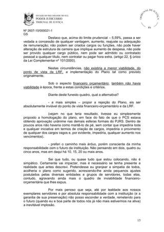 U
TRIB

IÇ A

PODER JUDICIÁRIO

L DE JU
ST

ESTADO DO RIO GRANDE DO SUL

NA

TRIBUNAL DE JUSTIÇA

RS

Nº 2607-10/000021-1
GS

Destaco que, acima do limite prudencial – 5,59%, passa a ser
vedada a concessão de qualquer vantagem, aumento, reajuste ou adequação
de remuneração; não podem ser criados cargos ou funções, não pode haver
alteração de estrutura de carreira que implique aumento de despesa, não pode
ser provido qualquer cargo público, nem pode ser admitido ou contratado
pessoal a qualquer título, nem contratar ou pagar hora extra. (artigo 22, § único
da Lei Complementar nº 101/2000).
Nestas circunstâncias, não existiria a menor viabilidade, do
ponto de vista da LRF, a implementação do Plano tal como previsto
originalmente.
Sob o aspecto financeiro orçamentário, também não havia
viabilidade à época, frente a estas condições e critérios.
Diante deste funesto quadro, qual a alternativa?
- a mais simples – propor a rejeição do Plano, eis ser
absolutamente inviável do ponto de vista financeiro-orçamentário e da LRF.
(vejam no que teria resultado, tivesse eu simplesmente
proposto a homologação do plano, em face do fato de que o PCS estava
obtendo aprovação unânime nas demais esferas formais do PJRS. Dentro de
poucos anos não haveria como mantê-lo de pé, sem contar que impediria toda
e qualquer iniciativa em termos de criação de cargos, impediria o provimento
de qualquer dos cargos vagos e, por evidente, impediria, qualquer aumento nos
vencimentos).
- preferi o caminho mais árduo, porém consciente da minha
responsabilidade com o futuro da instituição. Não pensando em dois, quatro ou
cinco anos, mas em daqui há 10, 15, 20 ou mais anos.
Sei que tudo, ou quase tudo que estou colocando, não é
simpático. Certamente vai impactar, mas é necessário se tenha presente a
realidade que antes descrevi. Pretendesse eu granjear a simpatia de todos,
acolheria o plano como sugerido, acrescendo-lhe ainda pequenos ajustes
postulados pelas diversas entidades e grupos de servidores, todas elas,
contudo, agravando ainda mais o quadro de inviabilidade financeiroorçamentária que lhes expus.
Por mais penoso que seja, até por lealdade aos nossos
exemplares servidores e por absoluta responsabilidade com a instituição (e a
garantia de sua preservação) não posso esconder a verdade, remetendo para
o futuro (quando eu e boa parte de todos nós já não mais estivermos na ativa)
a inevitável implosão.

15

 