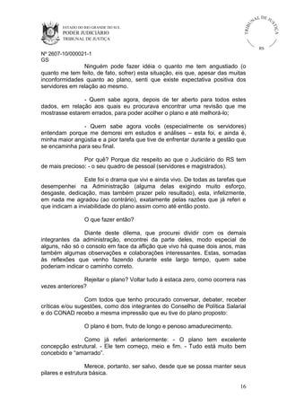U
TRIB

IÇ A

PODER JUDICIÁRIO

L DE JU
ST

ESTADO DO RIO GRANDE DO SUL

NA

TRIBUNAL DE JUSTIÇA

RS

Nº 2607-10/000021-1
GS

Ninguém pode fazer idéia o quanto me tem angustiado (o
quanto me tem feito, de fato, sofrer) esta situação, eis que, apesar das muitas
inconformidades quanto ao plano, senti que existe expectativa positiva dos
servidores em relação ao mesmo.
- Quem sabe agora, depois de ter aberto para todos estes
dados, em relação aos quais eu procurava encontrar uma revisão que me
mostrasse estarem errados, para poder acolher o plano e até melhorá-lo;
- Quem sabe agora vocês (especialmente os servidores)
entendam porque me demorei em estudos e análises – esta foi, e ainda é,
minha maior angústia e a pior tarefa que tive de enfrentar durante a gestão que
se encaminha para seu final.
Por quê? Porque diz respeito ao que o Judiciário do RS tem
de mais precioso: - o seu quadro de pessoal (servidores e magistrados).
Este foi o drama que vivi e ainda vivo. De todas as tarefas que
desempenhei na Administração (alguma delas exigindo muito esforço,
desgaste, dedicação, mas também prazer pelo resultado), esta, infelizmente,
em nada me agradou (ao contrário), exatamente pelas razões que já referi e
que indicam a inviabilidade do plano assim como até então posto.
O que fazer então?
Diante deste dilema, que procurei dividir com os demais
integrantes da administração, encontrei da parte deles, modo especial de
alguns, não só o consolo em face da aflição que vivo há quase dois anos, mas
também algumas observações e colaborações interessantes. Estas, somadas
às reflexões que venho fazendo durante este largo tempo, quem sabe
poderiam indicar o caminho correto.
Rejeitar o plano? Voltar tudo à estaca zero, como ocorrera nas
vezes anteriores?
Com todos que tenho procurado conversar, debater, receber
críticas e/ou sugestões, como dos integrantes do Conselho de Política Salarial
e do CONAD recebo a mesma impressão que eu tive do plano proposto:
O plano é bom, fruto de longo e penoso amadurecimento.
Como já referi anteriormente: - O plano tem excelente
concepção estrutural. - Ele tem começo, meio e fim. - Tudo está muito bem
concebido e “amarrado”.
Merece, portanto, ser salvo, desde que se possa manter seus
pilares e estrutura básica.
16

 