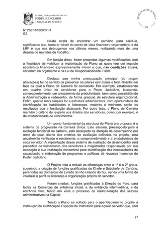 U
TRIB

IÇ A

PODER JUDICIÁRIO

L DE JU
ST

ESTADO DO RIO GRANDE DO SUL

NA

TRIBUNAL DE JUSTIÇA

RS

Nº 2607-10/000021-1
GS

Nesta tarefa de encontrar um caminho para salvá-lo,
significando isto, torná-lo viável do ponto de vista financeiro orçamentário e da
LRF é que nos debruçamos nos últimos meses, realizando mais de uma
dezena de reuniões de trabalho.
Em função disso, foram propostas algumas modificações com
a finalidade de viabilizar a implantação do Plano as quais tem um impacto
econômico financeiro expressivamente menor e que, nas condições atuais,
caberiam no orçamento e na Lei de Responsabilidade Fiscal.
Destaco que minha preocupação principal (ao propor
alterações) foi no sentido de preservar os pilares estruturais e toda filosofia em
face da qual o Plano de Carreira foi concebido. Por exemplo, estabelecendo
um quadro único de servidores para o Poder Judiciário, buscando,
conseqüentemente, um crescimento da produtividade, bem como possibilitando
à Administração o redesenho, de forma gradual, da estrutura organizacional.
Enfim, quanto mais simples for a estrutura administrativa, com oportunidade de
identificação de habilidades e lideranças, maiores e melhores serão os
resultados que a Instituição alcançará. Por outro lado, o Plano de Carreira
mantém o critério de respeito aos direitos dos servidores, como, por exemplo, o
da irredutibilidade de vencimentos.
Um ponto fundamental da estrutura do Plano ora proposto é o
sistema de progressão na Carreira Única. Este sistema, pressuposto para a
evolução funcional na carreira, está alicerçado na aferição de desempenho por
meio da qual, diante dos critérios de avaliação definidos no projeto, será
anualmente verificado o rendimento, o comprometimento e a produtividade de
cada servidor. A implantação desse sistema de avaliação de desempenho será
precedida de treinamento dos servidores e magistrados responsáveis por sua
execução e sua realização concorrerá para identificação das necessidades de
capacitação e elaboração de programas e políticas de recursos humanos do
Poder Judiciário.
O Projeto visa a reduzir as diferenças entre o 1º e o 2º graus,
sugerindo a criação de funções gratificadas de Chefe e Subchefe de Cartório,
para todas as Comarcas do Estado do Rio Grande do Sul, sendo uma forma de
valorizar o perfil de liderança e organização próprio do servidor.
Foram criadas, funções gratificadas à Direção do Foro, para
todas as Comarcas de entrância inicial, e da entrância intermediária, e da
entrância final, tendo em vista o processo de reestruturação dos setores
administrativos na Capital.
Tendo o Plano se voltado para o aperfeiçoamento propõe a
instituição de Gratificação Especial de Instrutoria para aquele servidor que, sem

17

 