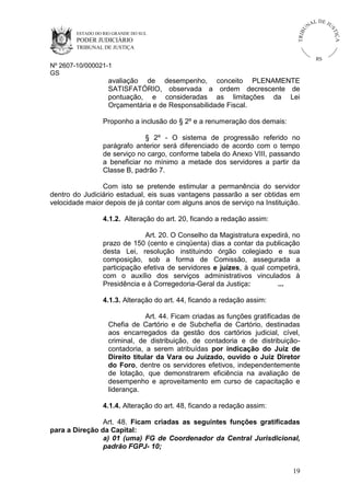 U
TRIB

IÇ A

PODER JUDICIÁRIO

L DE JU
ST

ESTADO DO RIO GRANDE DO SUL

NA

TRIBUNAL DE JUSTIÇA

RS

Nº 2607-10/000021-1
GS

avaliação de desempenho, conceito PLENAMENTE
SATISFATÓRIO, observada a ordem decrescente de
pontuação, e consideradas as limitações da Lei
Orçamentária e de Responsabilidade Fiscal.
Proponho a inclusão do § 2º e a renumeração dos demais:
§ 2º - O sistema de progressão referido no
parágrafo anterior será diferenciado de acordo com o tempo
de serviço no cargo, conforme tabela do Anexo VIII, passando
a beneficiar no mínimo a metade dos servidores a partir da
Classe B, padrão 7.
Com isto se pretende estimular a permanência do servidor
dentro do Judiciário estadual, eis suas vantagens passarão a ser obtidas em
velocidade maior depois de já contar com alguns anos de serviço na Instituição.
4.1.2. Alteração do art. 20, ficando a redação assim:
Art. 20. O Conselho da Magistratura expedirá, no
prazo de 150 (cento e cinqüenta) dias a contar da publicação
desta Lei, resolução instituindo órgão colegiado e sua
composição, sob a forma de Comissão, assegurada a
participação efetiva de servidores e juízes, à qual competirá,
com o auxílio dos serviços administrativos vinculados à
Presidência e à Corregedoria-Geral da Justiça:
...
4.1.3. Alteração do art. 44, ficando a redação assim:
Art. 44. Ficam criadas as funções gratificadas de
Chefia de Cartório e de Subchefia de Cartório, destinadas
aos encarregados da gestão dos cartórios judicial, cível,
criminal, de distribuição, de contadoria e de distribuiçãocontadoria, a serem atribuídas por indicação do Juiz de
Direito titular da Vara ou Juizado, ouvido o Juiz Diretor
do Foro, dentre os servidores efetivos, independentemente
de lotação, que demonstrarem eficiência na avaliação de
desempenho e aproveitamento em curso de capacitação e
liderança.
4.1.4. Alteração do art. 48, ficando a redação assim:
Art. 48. Ficam criadas as seguintes funções gratificadas
para a Direção da Capital:
a) 01 (uma) FG de Coordenador da Central Jurisdicional,
padrão FGPJ- 10;

19

 