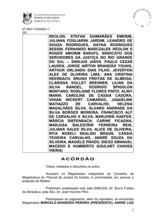 ESTADO DO RIO GRANDE DO SUL

PODER JUDICIÁRIO

IÇ A

TRIB

U

L DE JU
ST

NA

TRIBUNAL DE JUSTIÇA

RS

Nº 2607-10/000021-1
GS

REOLON, STEFAN GUIMARÃES EMERIM,
JULIANA FOGLIARINI JARDIM, LEANDRO DE
SOUZA RODRIGUES, NAYNA RODRIGUES
SESSIN, FERNANDO MARCZALEK REOLON E
ROGER AMORIM BARUFI), SINDICATO DOS
SERVIDORES DA JUSTIÇA DO RIO GRANDE
DO SUL – SINDJUS (ADVS. PAULO CEZAR
LAUXEN, JORGE AIRTON BRANDÃO YOUNG,
ARTHUR ORLANDO DIAS FILHO, JEVERTON
ALEX DE OLIVEIRA LIMA, ANA CRISTINA
HEERBACH, BRUNO FREITAS DE ALMEIDA,
CLARISSA KOLLET BRENNER, LILIAN DA
SILVA
RANGEL,
RODRIGO
SPIGOLON
MONTANO, ROSILAINE FLORES PINTO, ALINY
MARIN, CAROLINE DE CASSIA CADORA,
VIVIAN WICKERT CAMARGO, JAQUELINE
MATIAZZO
DE
CARVALHO,
HELENA
MAGALHÃES SILVA, ÁLVARO ANDRADE DA
SILVA BORGES MOREIRA, FRANCISCO ALF
DE CARVALHO E SILVA, MARJORIE KAEFER,
MÁRCIA DIEFENBACH, CARINE FICAGNA,
MARJUSA BALESTRIN FERREIRA REIS,
JULIANA SALES SILVA, ALICE DE OLIVEIRA,
RITA ROSELI SKALSKI BRAUN, CÁSSIA
TEIXEIRA CARVALHO, ANDRÉ SOUZA DA
SILVEIRA, MAGIELE PRADO, DIEGO EMANUEL
MACEDO E HUMBERTO GOULART CHAVES
VIEIRA)
ACÓRDÃO
Vistos, relatados e discutidos os autos.
Acordam os Magistrados integrantes do Conselho da
Magistratura do Tribunal de Justiça do Estado, à unanimidade, em aprovar a
proposta do Relator.
Proferiram sustentação oral, pelo SINDJUS, Dr. Bruno Freitas
de Almeida e, pela ASJ, Dr. José Vecchio Filho.
Participaram do julgamento, além do signatário, os eminentes
Magistrados MARCELO BANDEIRA PEREIRA (PRESIDENTE), ANDRÉ LUIZ
2

 
